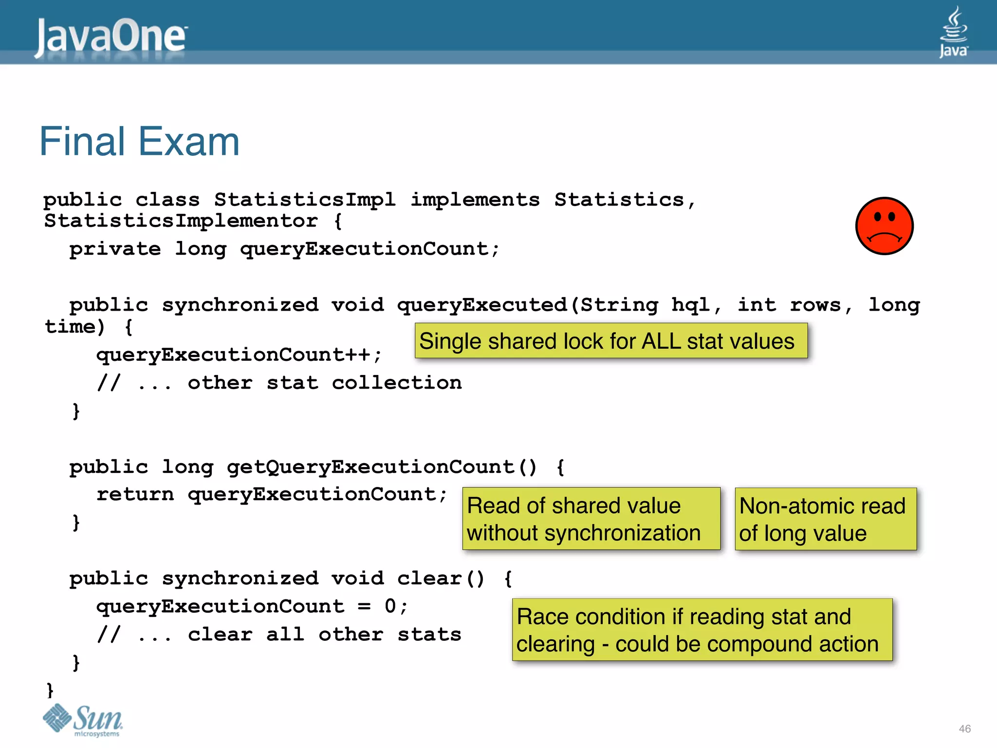 Final Exam
public class StatisticsImpl implements Statistics,
StatisticsImplementor {
  private long queryExecutionCount;

  public synchronized void queryExecuted(String hql, int rows, long
time) {
                             Single shared lock for ALL stat values
    queryExecutionCount++;
    // ... other stat collection
  }

    public long getQueryExecutionCount() {
      return queryExecutionCount;
                                  Read of shared value       Non-atomic read
    }
                                  without synchronization    of long value
    public synchronized void clear() {
      queryExecutionCount = 0;
                                       Race condition if reading stat and
      // ... clear all other stats     clearing - could be compound action
    }
}
                                                                               46
 