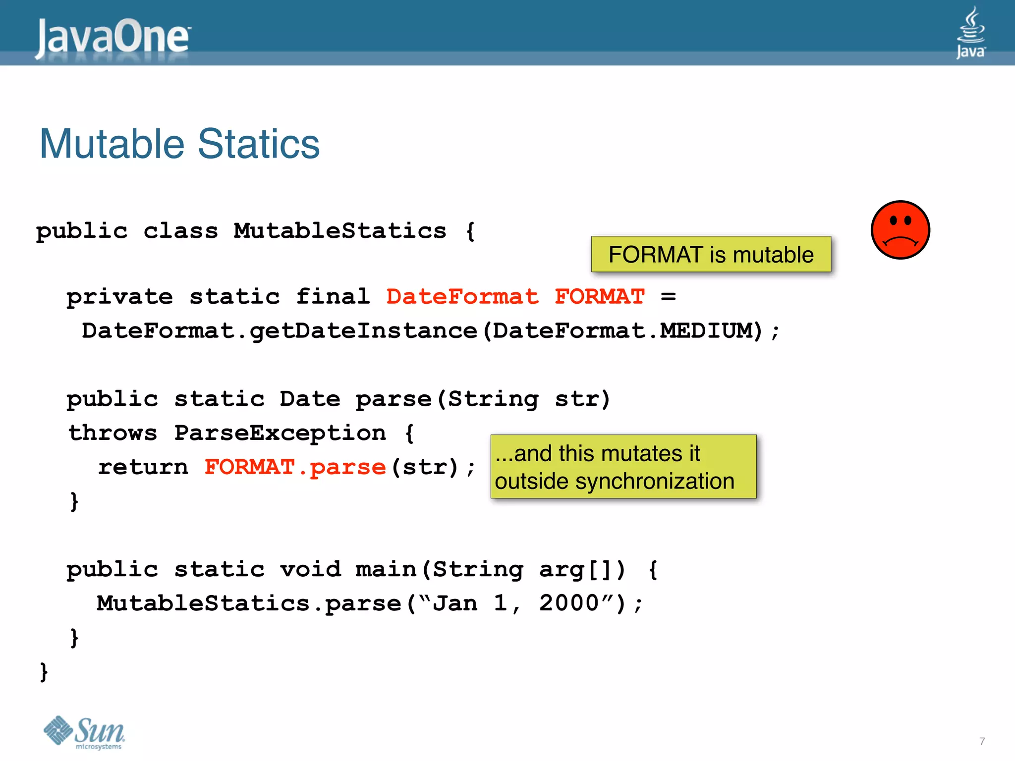 Mutable Statics
public class MutableStatics {
                                             FORMAT is mutable
    private static final DateFormat FORMAT =
     DateFormat.getDateInstance(DateFormat.MEDIUM);

    public static Date parse(String str)
    throws ParseException {
                                ...and this mutates it
      return FORMAT.parse(str);
                                outside synchronization
    }

    public static void main(String arg[]) {
      MutableStatics.parse(“Jan 1, 2000”);
    }
}

                                                                 7
 