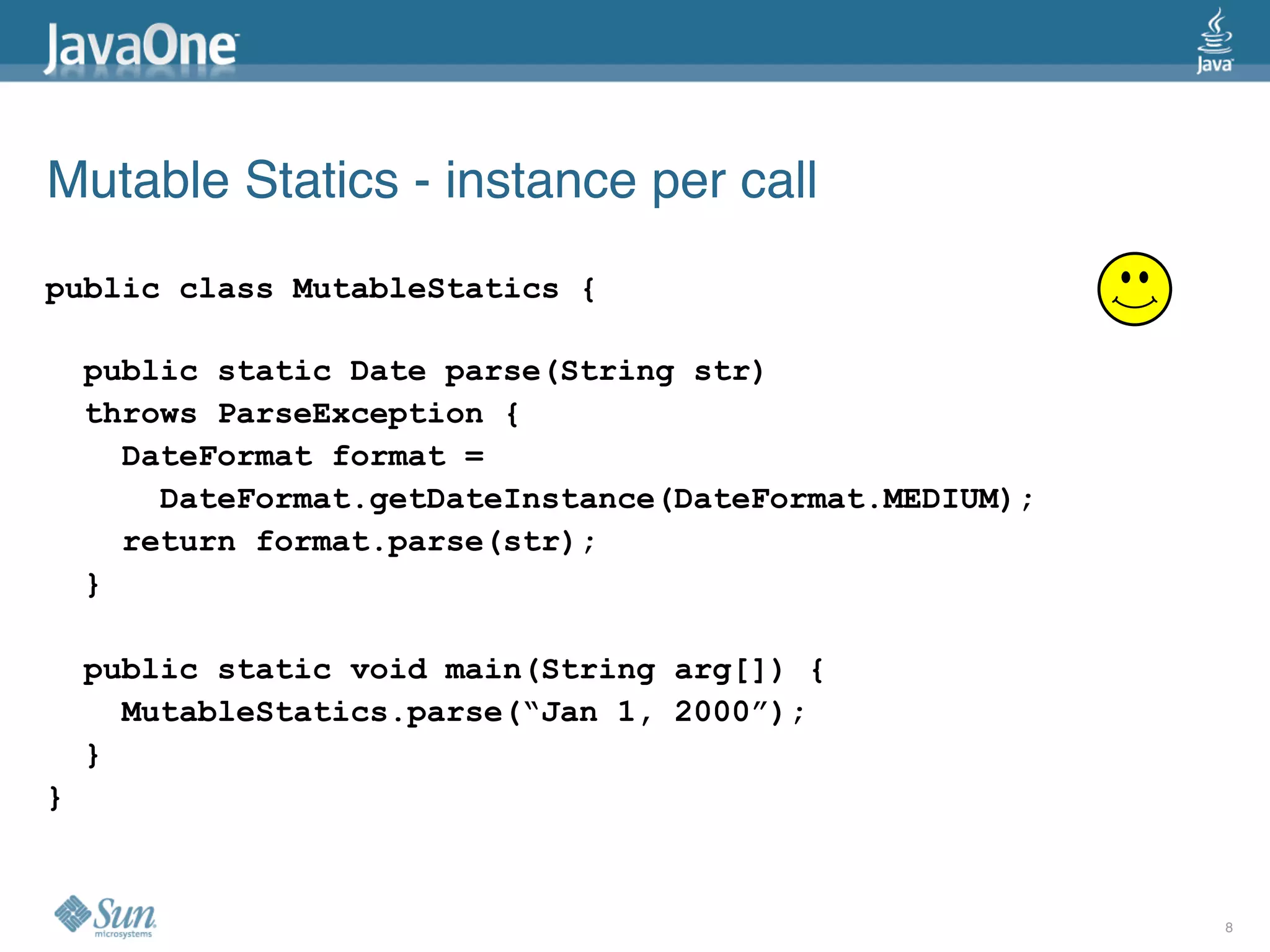 Mutable Statics - instance per call
public class MutableStatics {

    public static Date parse(String str)
    throws ParseException {
      DateFormat format =
        DateFormat.getDateInstance(DateFormat.MEDIUM);
      return format.parse(str);
    }

    public static void main(String arg[]) {
      MutableStatics.parse(“Jan 1, 2000”);
    }
}


                                                         8
 