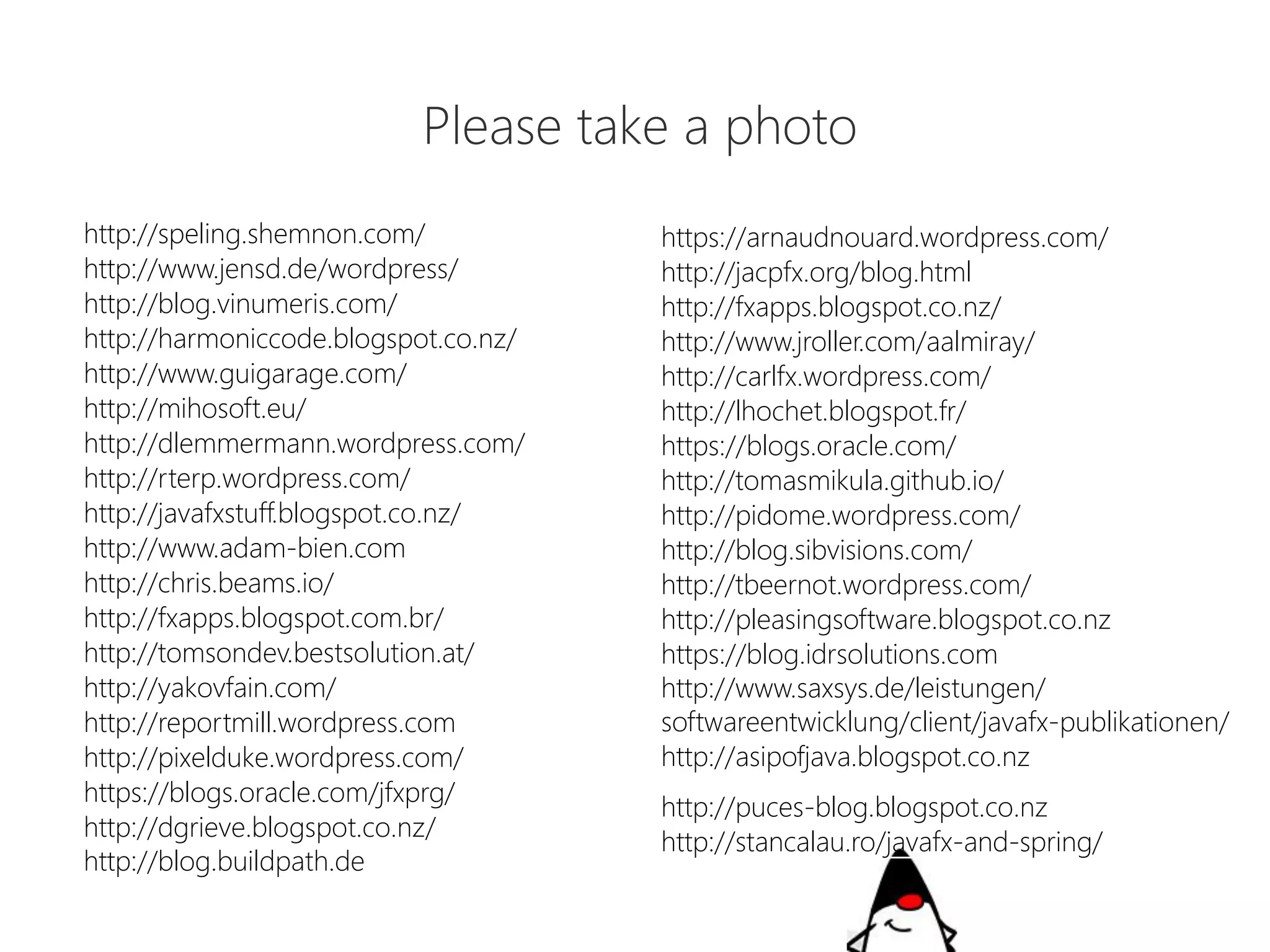http://speling.shemnon.com/ 
http://www.jensd.de/wordpress/ 
http://blog.vinumeris.com/ 
http://harmoniccode.blogspot.co.nz/ 
http://www.guigarage.com/ 
http://mihosoft.eu/ 
http://dlemmermann.wordpress.com/ 
http://rterp.wordpress.com/ 
http://javafxstuff.blogspot.co.nz/ 
http://www.adam-bien.com 
http://chris.beams.io/ 
http://fxapps.blogspot.com.br/ 
http://tomsondev.bestsolution.at/ 
http://yakovfain.com/ 
http://reportmill.wordpress.com 
http://pixelduke.wordpress.com/ 
https://blogs.oracle.com/jfxprg/ 
http://dgrieve.blogspot.co.nz/ 
http://blog.buildpath.de 
https://arnaudnouard.wordpress.com/ 
http://jacpfx.org/blog.html 
http://fxapps.blogspot.co.nz/ 
http://www.jroller.com/aalmiray/ 
http://carlfx.wordpress.com/ 
http://lhochet.blogspot.fr/ 
https://blogs.oracle.com/ 
http://tomasmikula.github.io/ 
http://pidome.wordpress.com/ 
http://blog.sibvisions.com/ 
http://tbeernot.wordpress.com/ 
http://pleasingsoftware.blogspot.co.nz 
https://blog.idrsolutions.com 
http://www.saxsys.de/leistungen/ 
softwareentwicklung/client/javafx-publikationen/ 
http://asipofjava.blogspot.co.nz 
http://puces-blog.blogspot.co.nz 
http://stancalau.ro/javafx-and-spring/ 
Pleasetakea photo  