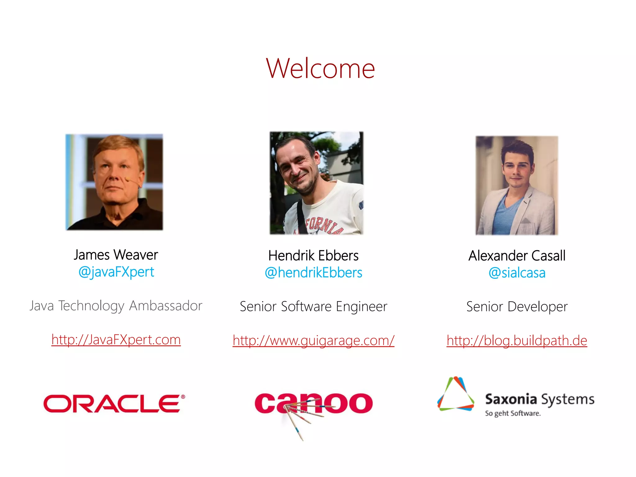 Alexander Casall 
@sialcasa 
Senior Developer 
http://blog.buildpath.de 
James Weaver 
@javaFXpert 
Java Technology Ambassador 
http://JavaFXpert.com 
Hendrik Ebbers 
@hendrikEbbers 
Senior Software Engineer 
http://www.guigarage.com/ 
Welcome  