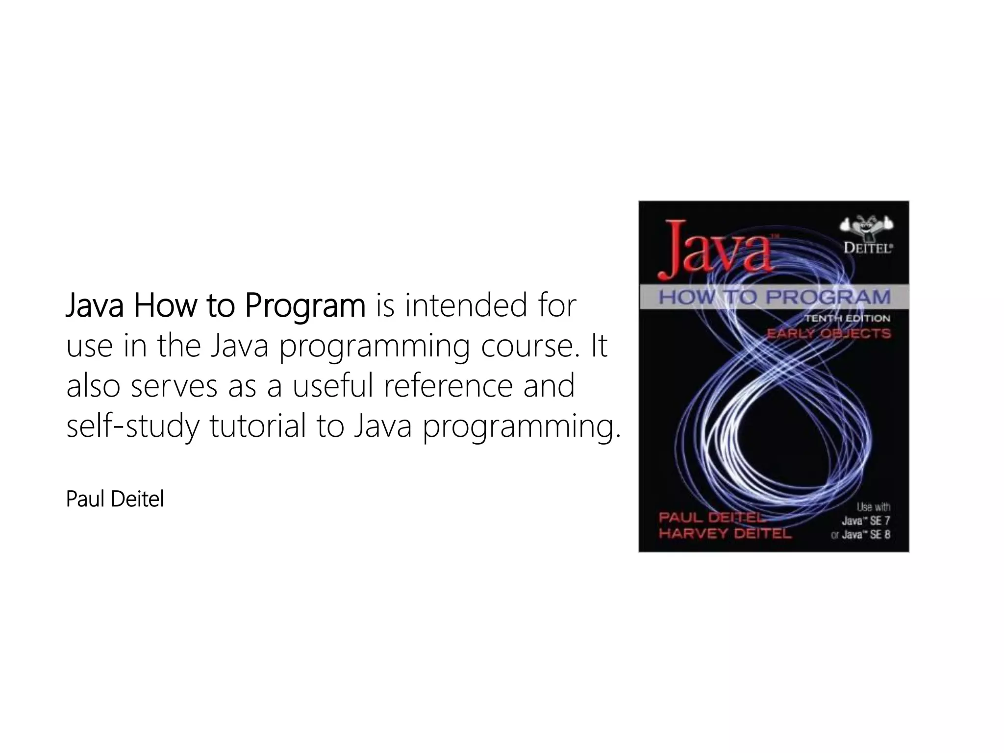 Java How to Program is intended for use in the Java programming course. It also serves as a useful reference and self-study tutorial to Java programming. 
Paul Deitel  