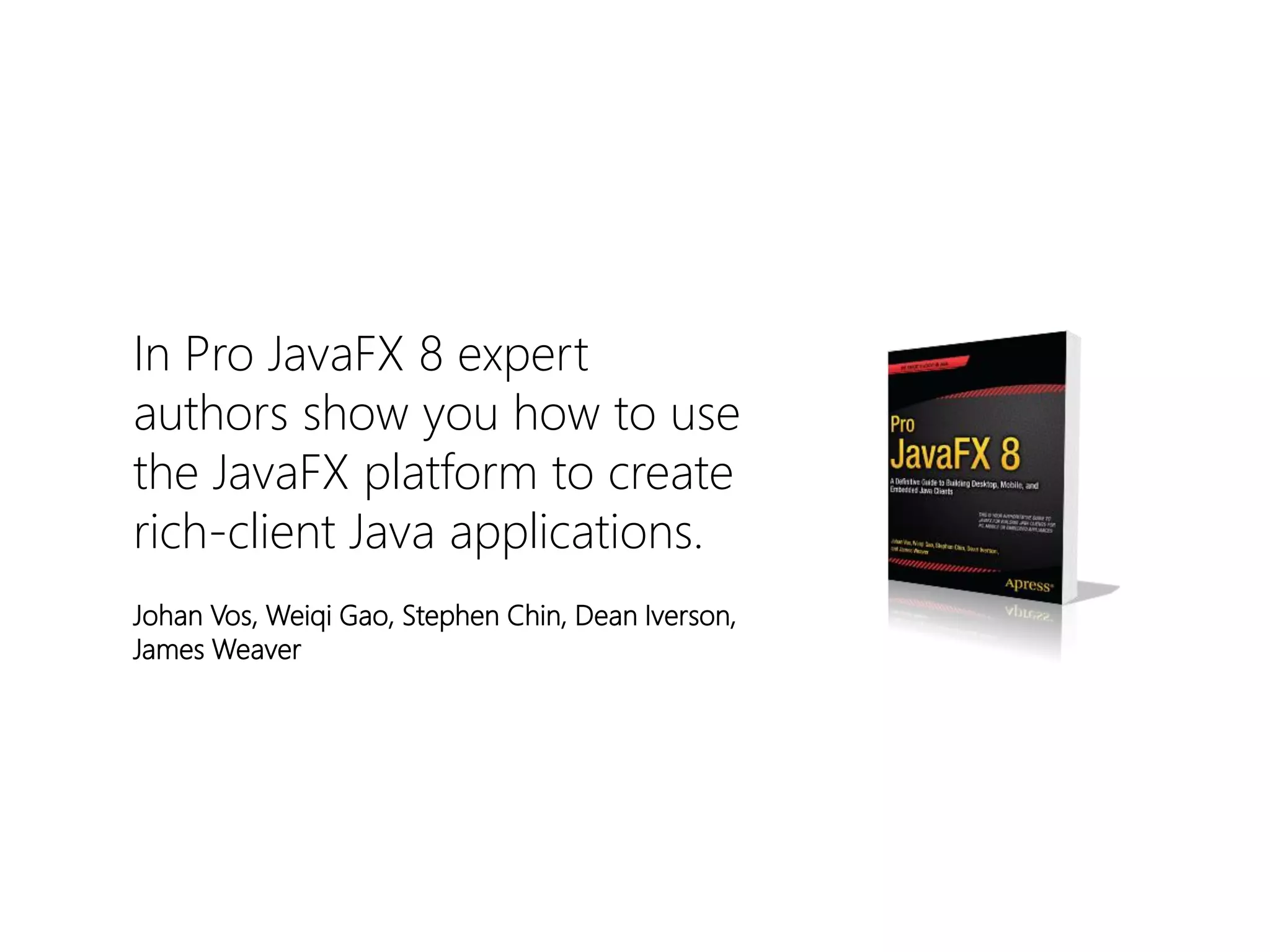 In Pro JavaFX8 expert authors show you how to use the JavaFXplatform to create rich-client Java applications. 
Johan Vos, WeiqiGao, Stephen Chin, Dean Iverson, James Weaver  