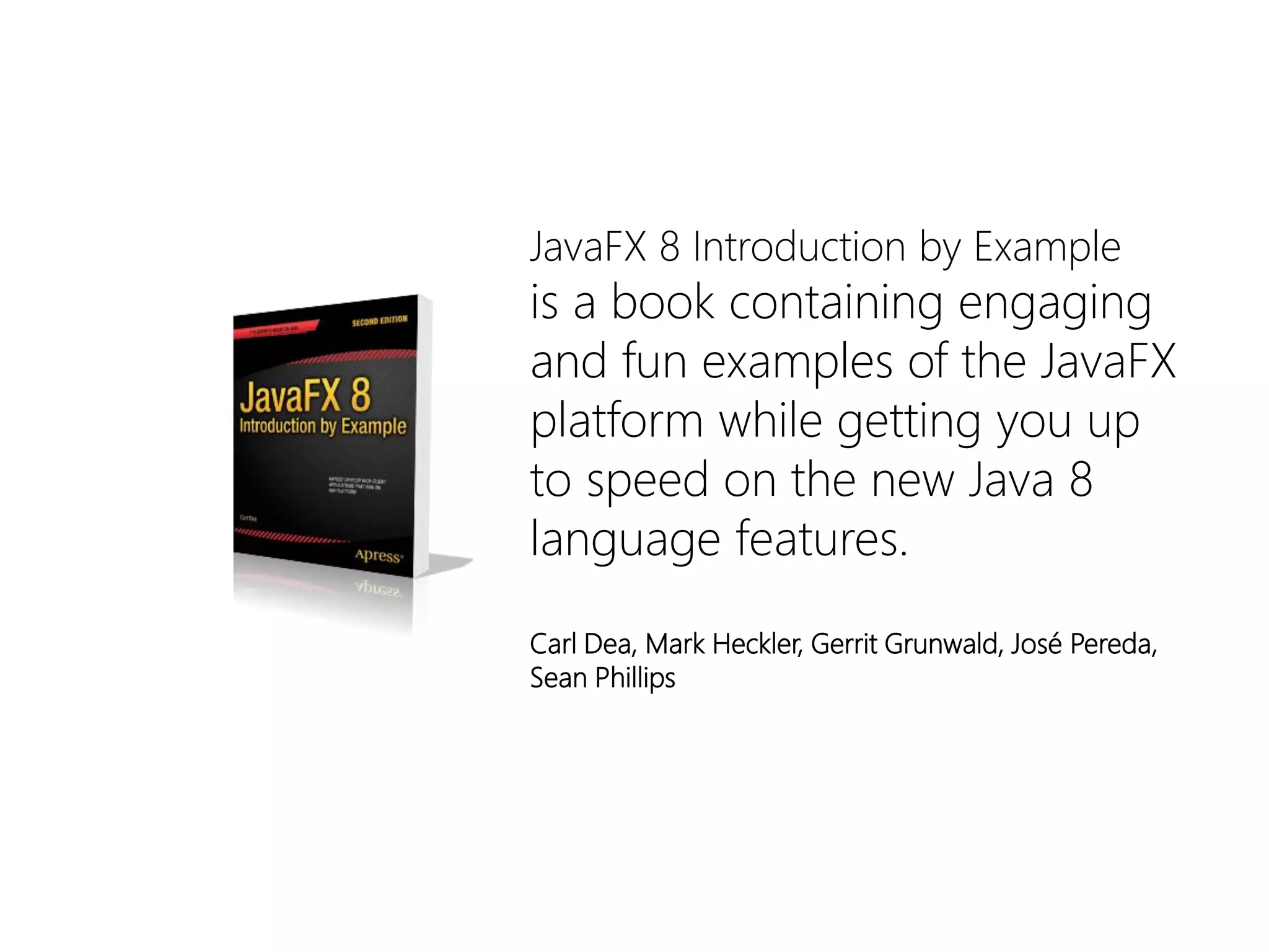 JavaFX8 IntroductionbyExample 
isa bookcontainingengagingandfunexamplesoftheJavaFXplatformwhilegettingyouuptospeedon thenewJava 8 languagefeatures. 
Carl Dea, Mark Heckler, Gerrit Grunwald, José Pereda, Sean Phillips  