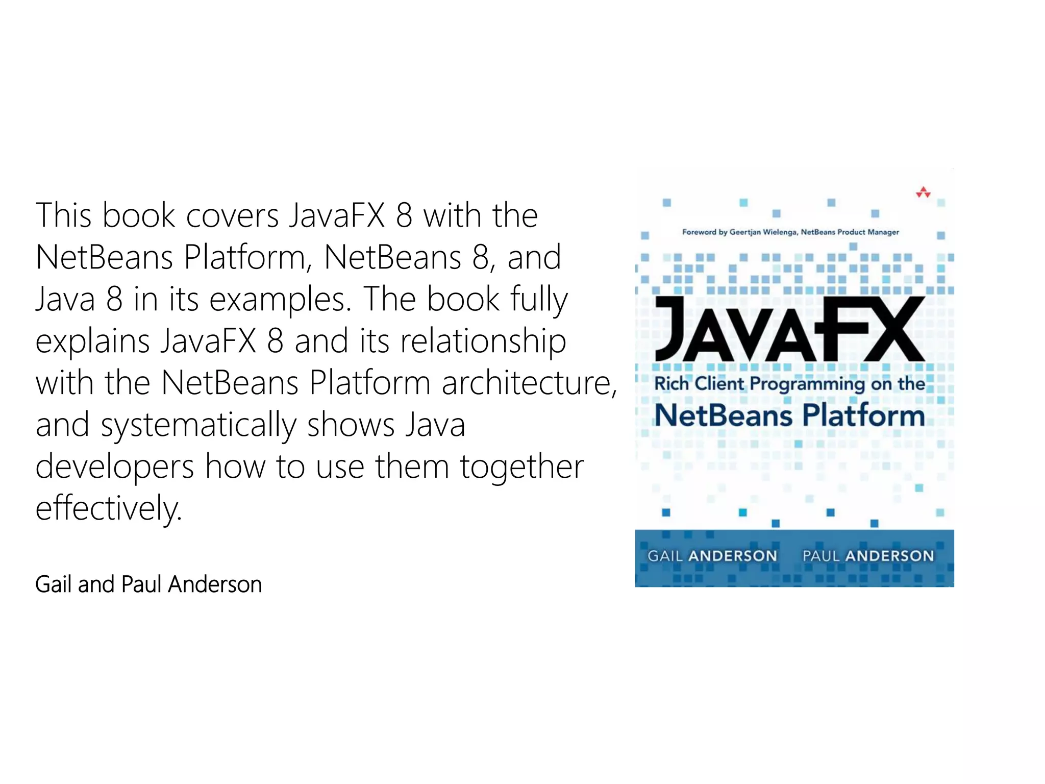 This book covers JavaFX8 with the NetBeans Platform, NetBeans 8, and Java 8 in its examples. The book fully explains JavaFX8 and its relationship with the NetBeans Platform architecture, and systematically shows Java developers how to use them together effectively. 
Gail and Paul Anderson  