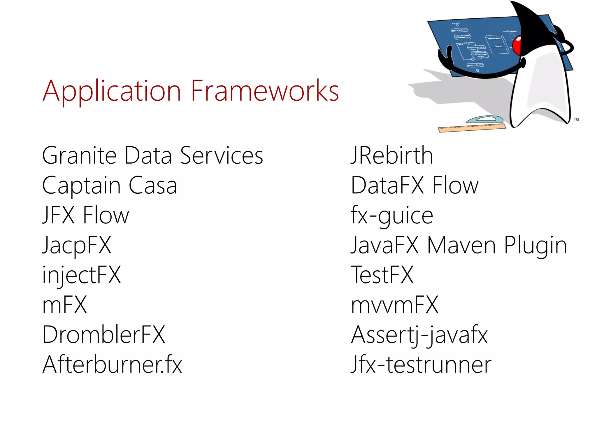 Granite Data Services 
Captain Casa 
JFX Flow 
JacpFX 
injectFX 
mFX 
DromblerFX 
Afterburner.fx 
JRebirth 
DataFXFlow 
fx-guice 
JavaFXMavenPlugin 
TestFX 
mvvmFX 
Assertj-javafx 
Jfx-testrunner 
ApplicationFrameworks  