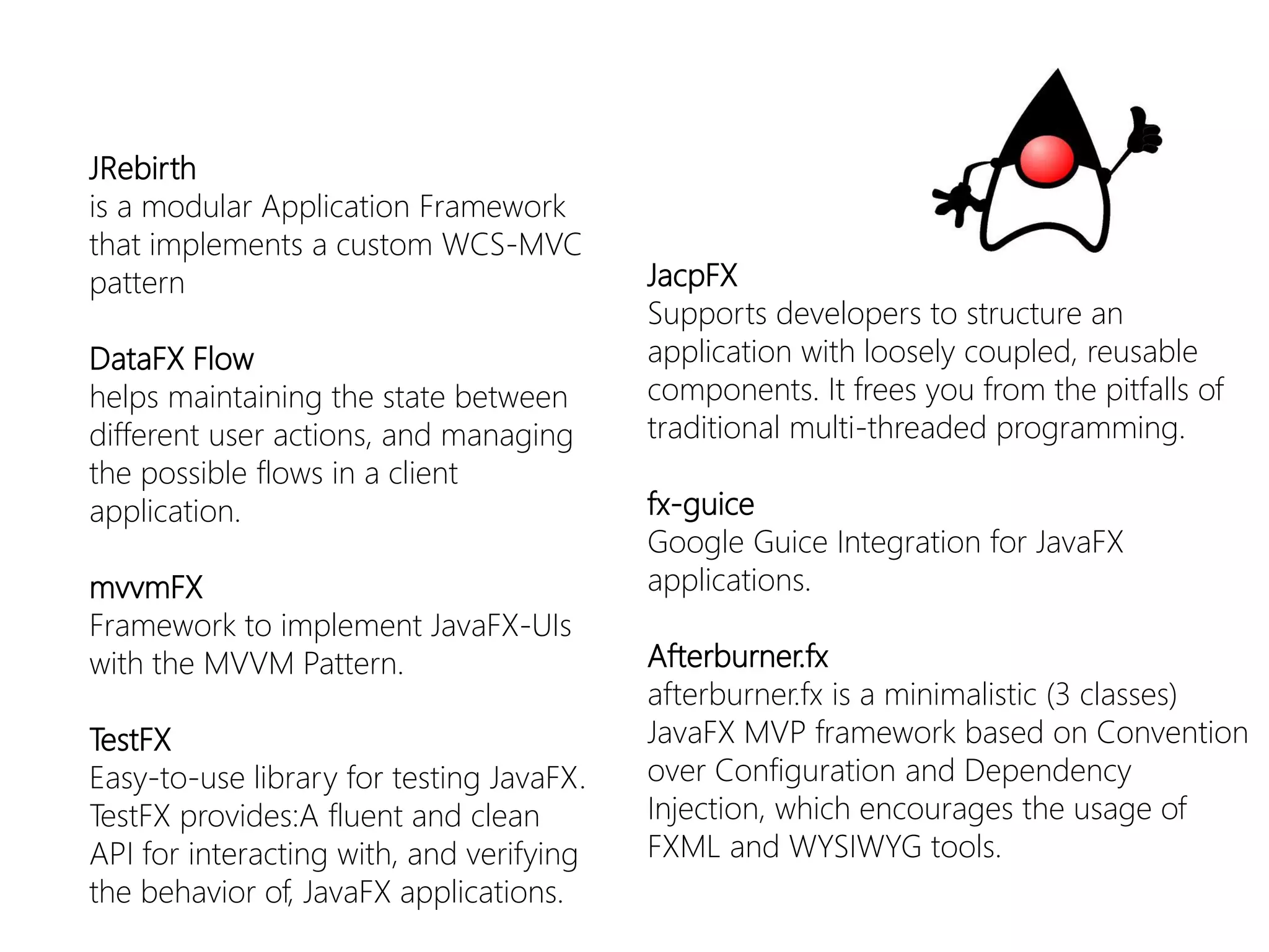 JRebirth 
is a modular Application Framework that implements a custom WCS-MVC pattern 
DataFXFlow 
helps maintaining the state between different user actions, and managing the possible flows in a client application. 
mvvmFX 
Framework toimplementJavaFX-UIs withtheMVVM Pattern. 
TestFX 
Easy-to-uselibraryfortestingJavaFX. TestFXprovides:Afluentandclean API forinteractingwith, andverifyingthebehaviorof, JavaFXapplications. 
JacpFX 
Supports developers to structure an application with loosely coupled, reusable components. It frees you from the pitfalls of traditional multi-threaded programming. 
fx-guice 
Google GuiceIntegration for JavaFXapplications. 
Afterburner.fx 
afterburner.fxis a minimalistic (3 classes) JavaFXMVP framework based on Convention over Configuration and Dependency Injection, which encourages the usage of FXML and WYSIWYG tools.  