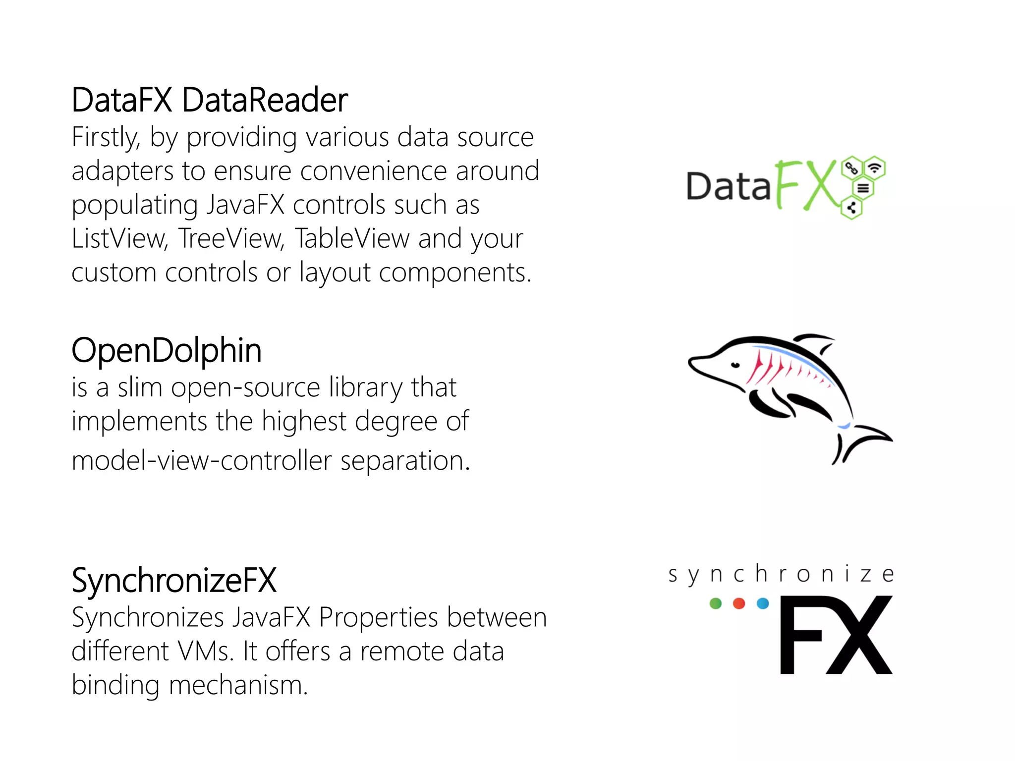 DataFXDataReader 
Firstly, by providing various data source adapters to ensure convenience around populating JavaFXcontrols such as ListView, TreeView, TableViewand your custom controls or layout components. 
OpenDolphin 
isa slimopen-sourcelibrarythatimplementsthehighestdegreeofmodel-view-controller separation. 
SynchronizeFX 
SynchronizesJavaFXProperties betweendifferent VMs. Itoffersa remote databindingmechanism.  