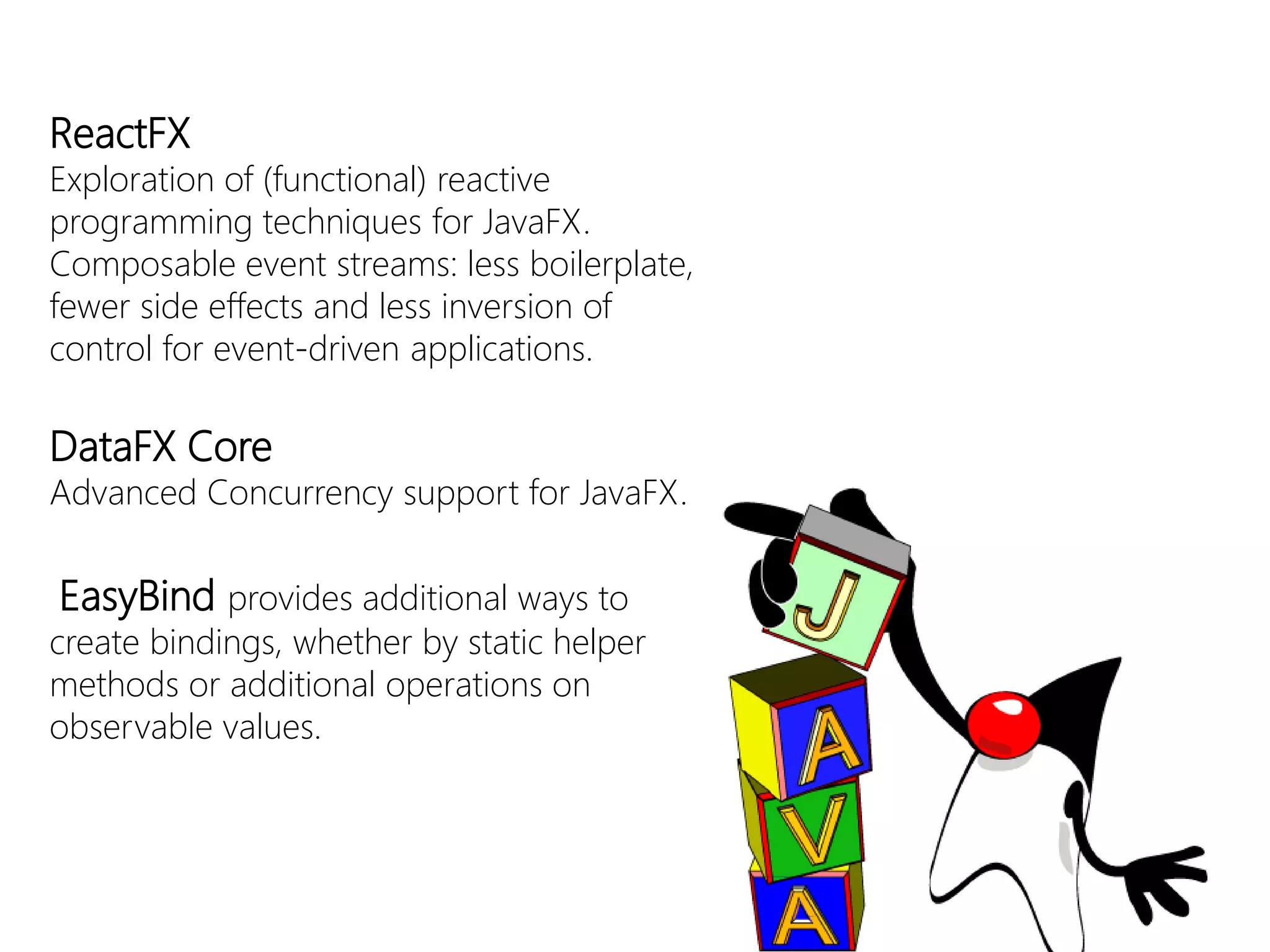 ReactFX 
Exploration of(functional) reactiveprogrammingtechniquesforJavaFX. Composableeventstreams: lessboilerplate, fewersideeffectsandlessinversionofcontrolforevent-drivenapplications. 
DataFXCore 
Advanced Concurrency support for JavaFX. 
EasyBindprovidesadditional waystocreatebindings, whetherbystatichelpermethodsoradditional operationson observable values.  