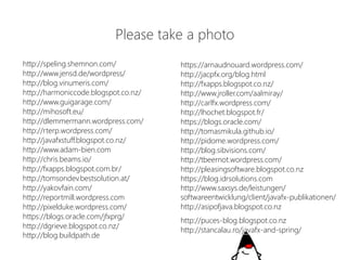 http://speling.shemnon.com/ 
http://www.jensd.de/wordpress/ 
http://blog.vinumeris.com/ 
http://harmoniccode.blogspot.co.nz/ 
http://www.guigarage.com/ 
http://mihosoft.eu/ 
http://dlemmermann.wordpress.com/ 
http://rterp.wordpress.com/ 
http://javafxstuff.blogspot.co.nz/ 
http://www.adam-bien.com 
http://chris.beams.io/ 
http://fxapps.blogspot.com.br/ 
http://tomsondev.bestsolution.at/ 
http://yakovfain.com/ 
http://reportmill.wordpress.com 
http://pixelduke.wordpress.com/ 
https://blogs.oracle.com/jfxprg/ 
http://dgrieve.blogspot.co.nz/ 
http://blog.buildpath.de 
https://arnaudnouard.wordpress.com/ 
http://jacpfx.org/blog.html 
http://fxapps.blogspot.co.nz/ 
http://www.jroller.com/aalmiray/ 
http://carlfx.wordpress.com/ 
http://lhochet.blogspot.fr/ 
https://blogs.oracle.com/ 
http://tomasmikula.github.io/ 
http://pidome.wordpress.com/ 
http://blog.sibvisions.com/ 
http://tbeernot.wordpress.com/ 
http://pleasingsoftware.blogspot.co.nz 
https://blog.idrsolutions.com 
http://www.saxsys.de/leistungen/ 
softwareentwicklung/client/javafx-publikationen/ 
http://asipofjava.blogspot.co.nz 
http://puces-blog.blogspot.co.nz 
http://stancalau.ro/javafx-and-spring/ 
Pleasetakea photo  