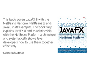 This book covers JavaFX8 with the NetBeans Platform, NetBeans 8, and Java 8 in its examples. The book fully explains JavaFX8 and its relationship with the NetBeans Platform architecture, and systematically shows Java developers how to use them together effectively. 
Gail and Paul Anderson  