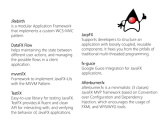 JRebirth 
is a modular Application Framework that implements a custom WCS-MVC pattern 
DataFXFlow 
helps maintaining the state between different user actions, and managing the possible flows in a client application. 
mvvmFX 
Framework toimplementJavaFX-UIs withtheMVVM Pattern. 
TestFX 
Easy-to-uselibraryfortestingJavaFX. TestFXprovides:Afluentandclean API forinteractingwith, andverifyingthebehaviorof, JavaFXapplications. 
JacpFX 
Supports developers to structure an application with loosely coupled, reusable components. It frees you from the pitfalls of traditional multi-threaded programming. 
fx-guice 
Google GuiceIntegration for JavaFXapplications. 
Afterburner.fx 
afterburner.fxis a minimalistic (3 classes) JavaFXMVP framework based on Convention over Configuration and Dependency Injection, which encourages the usage of FXML and WYSIWYG tools.  