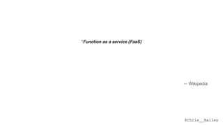 @Chris__Bailey
“Function as a service (FaaS)
is a category of cloud computing services that provides a platform allowing customers to  
develop, run, and manage application functionalities without the complexity of building and
maintaining the infrastructure typically associated with developing and launching an app.  
 
Building an application following this model is one way of achieving a "serverless" architecture,
and is typically used when building microservices applications.”
— Wikipedia
 