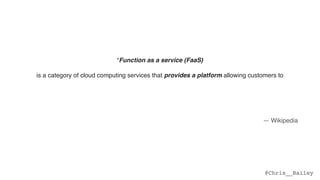 @Chris__Bailey
“Function as a service (FaaS)
is a category of cloud computing services that provides a platform allowing customers to  
develop, run, and manage application functionalities without the complexity of building and
maintaining the infrastructure typically associated with developing and launching an app.  
 
Building an application following this model is one way of achieving a "serverless" architecture,
and is typically used when building microservices applications.”
— Wikipedia
 