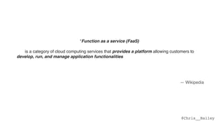 @Chris__Bailey
“Function as a service (FaaS)
is a category of cloud computing services that provides a platform allowing customers to  
develop, run, and manage application functionalities without the complexity of building and
maintaining the infrastructure typically associated with developing and launching an app.  
 
Building an application following this model is one way of achieving a "serverless" architecture,
and is typically used when building microservices applications.”
— Wikipedia
 