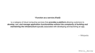 @Chris__Bailey
“Function as a service (FaaS)
is a category of cloud computing services that provides a platform allowing customers to  
develop, run, and manage application functionalities without the complexity of building and
maintaining the infrastructure typically associated with developing and launching an app.  
 
Building an application following this model is one way of achieving a "serverless" architecture,
and is typically used when building microservices applications.”
— Wikipedia
 