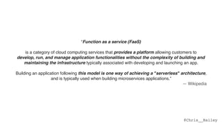 @Chris__Bailey
“Function as a service (FaaS)
is a category of cloud computing services that provides a platform allowing customers to  
develop, run, and manage application functionalities without the complexity of building and
maintaining the infrastructure typically associated with developing and launching an app.  
 
Building an application following this model is one way of achieving a "serverless" architecture,
and is typically used when building microservices applications.”
— Wikipedia
 
