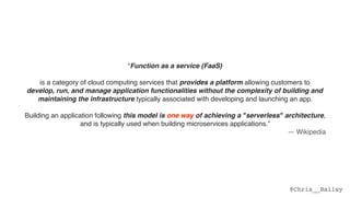 @Chris__Bailey
“Function as a service (FaaS)
is a category of cloud computing services that provides a platform allowing customers to  
develop, run, and manage application functionalities without the complexity of building and
maintaining the infrastructure typically associated with developing and launching an app.  
 
Building an application following this model is one way of achieving a "serverless" architecture,
and is typically used when building microservices applications.”
— Wikipedia
 