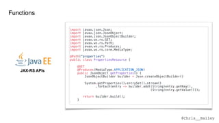 @Chris__Bailey
JAX-RS APIs
Functions
import javax.json.Json;
import javax.json.JsonObject;
import javax.json.JsonObjectBuilder;
import javax.ws.rs.GET;
import javax.ws.rs.Path;
import javax.ws.rs.Produces;
import javax.ws.rs.core.MediaType;
@Path("properties")
public class PropertiesResource {
@GET
@Produces(MediaType.APPLICATION_JSON)
public JsonObject getProperties() {
JsonObjectBuilder builder = Json.createObjectBuilder()
System.getProperties().entrySet().stream()
.forEach(entry -> builder.add((String)entry.getKey(),
(String)entry.getValue()));
return builder.build();
}
}
 