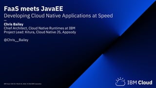 IBM Cloud / DOC ID / Month XX, 2018 / © 2018 IBM Corporation
FaaS meets JavaEE 
Developing Cloud Native Applications at Speed 
— 
Chris Bailey 
Chief Architect, Cloud Native Runtimes at IBM
Project Lead: Kitura, Cloud Native JS, Appsody
@Chris__Bailey
 