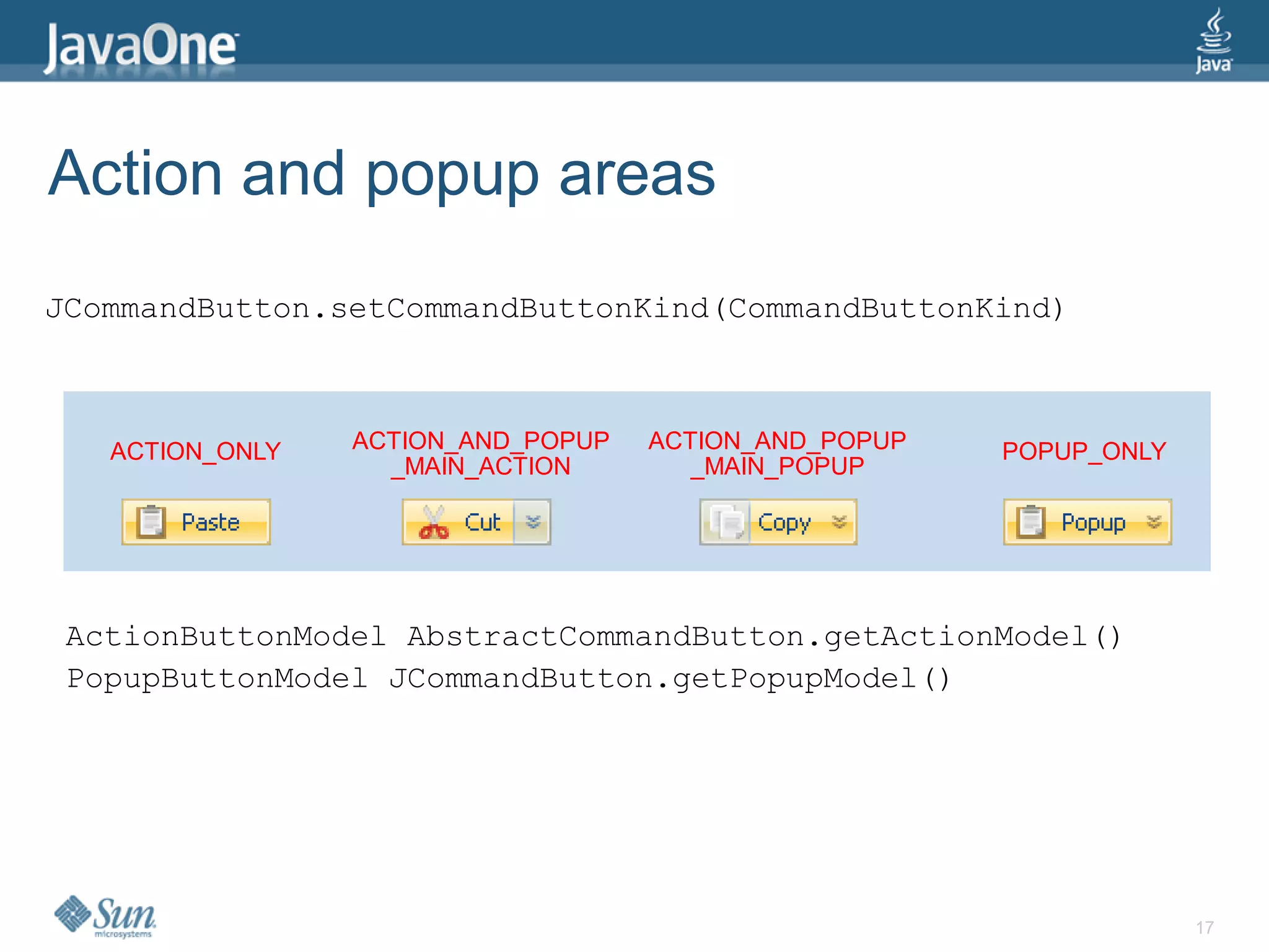 Action and popup areas
JCommandButton.setCommandButtonKind(CommandButtonKind)



   ACTION_ONLY   ACTION_AND_POPUP   ACTION_AND_POPUP   POPUP_ONLY
                   _MAIN_ACTION        _MAIN_POPUP




 ActionButtonModel AbstractCommandButton.getActionModel()
 PopupButtonModel JCommandButton.getPopupModel()




                                                                    17
 
