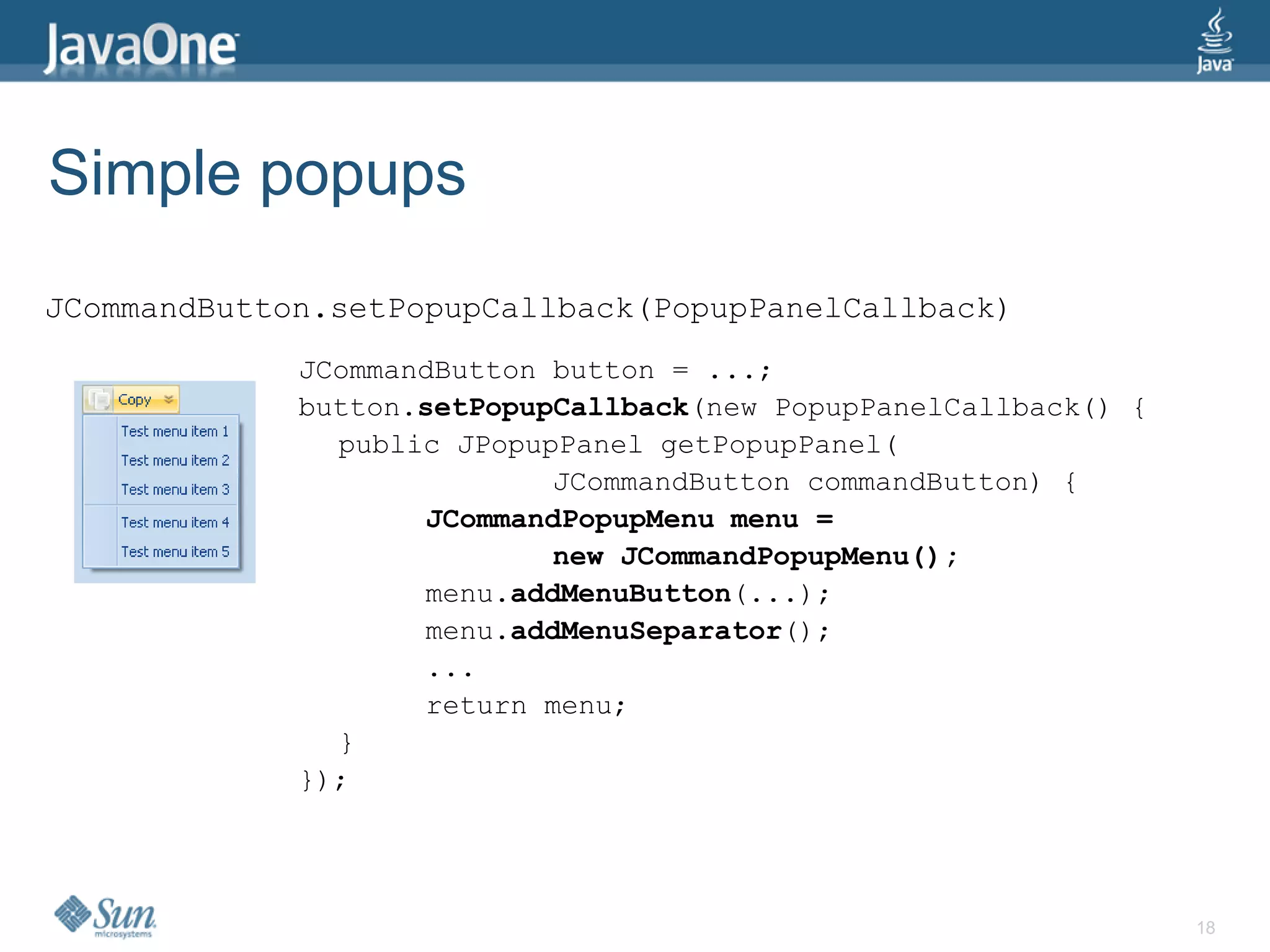 Simple popups
JCommandButton.setPopupCallback(PopupPanelCallback)
             JCommandButton button = ...;
             button.setPopupCallback(new PopupPanelCallback() {
               public JPopupPanel getPopupPanel(
                            JCommandButton commandButton) {
                    JCommandPopupMenu menu =
                            new JCommandPopupMenu();
                    menu.addMenuButton(...);
                    menu.addMenuSeparator();
                    ...
                    return menu;
               }
             });




                                                                  18
 