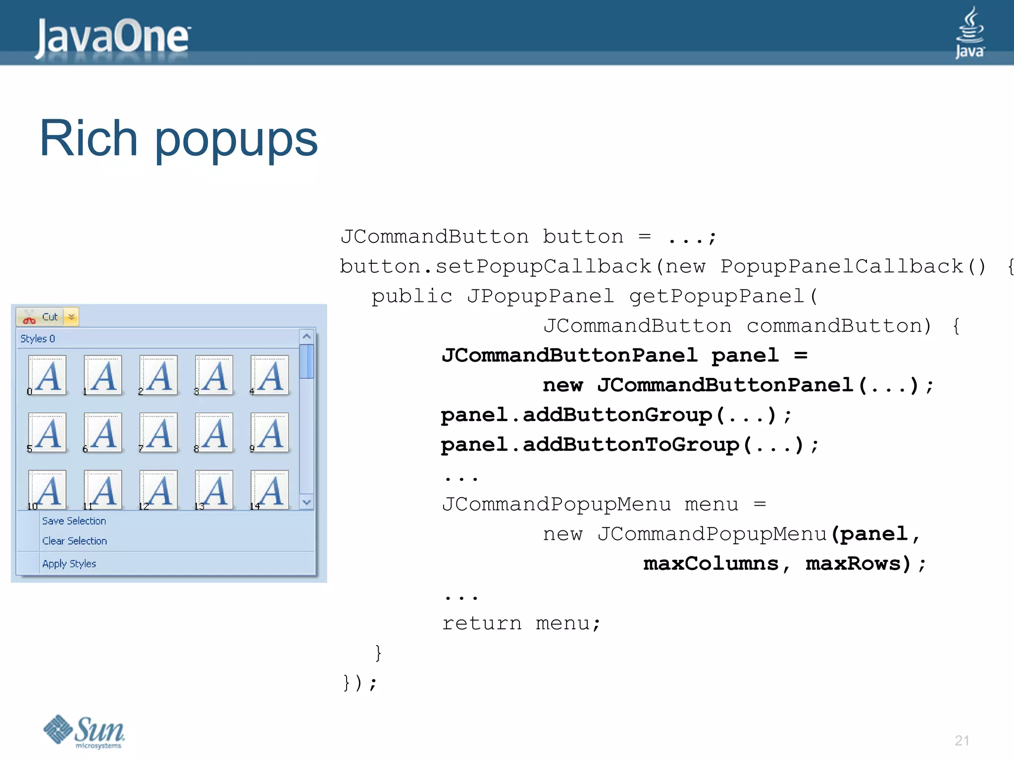 Rich popups
              JCommandButton button = ...;
              button.setPopupCallback(new PopupPanelCallback() {
                public JPopupPanel getPopupPanel(
                             JCommandButton commandButton) {
                     JCommandButtonPanel panel =
                             new JCommandButtonPanel(...);
                     panel.addButtonGroup(...);
                     panel.addButtonToGroup(...);
                     ...
                     JCommandPopupMenu menu =
                             new JCommandPopupMenu(panel,
                                    maxColumns, maxRows);
                     ...
                     return menu;
                }
              });

                                                           21
 