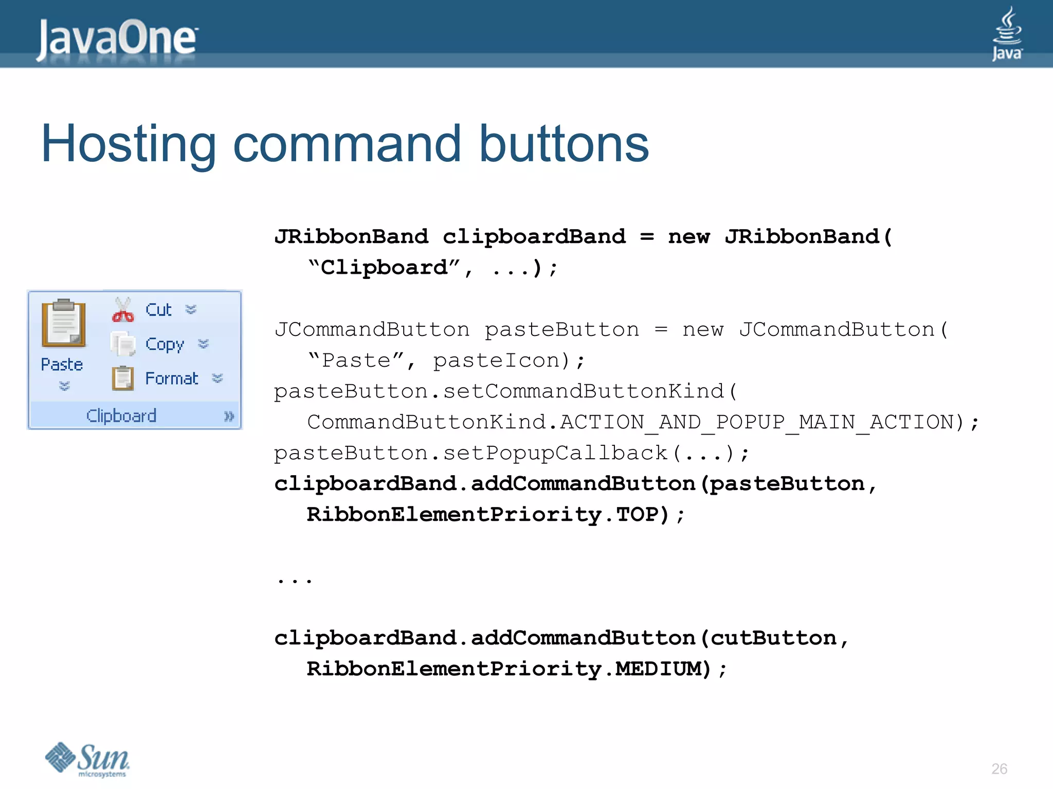 Hosting command buttons
        JRibbonBand clipboardBand = new JRibbonBand(
          “Clipboard”, ...);

        JCommandButton pasteButton = new JCommandButton(
          “Paste”, pasteIcon);
        pasteButton.setCommandButtonKind(
          CommandButtonKind.ACTION_AND_POPUP_MAIN_ACTION);
        pasteButton.setPopupCallback(...);
        clipboardBand.addCommandButton(pasteButton,
          RibbonElementPriority.TOP);

        ...

        clipboardBand.addCommandButton(cutButton,
          RibbonElementPriority.MEDIUM);



                                                             26
 