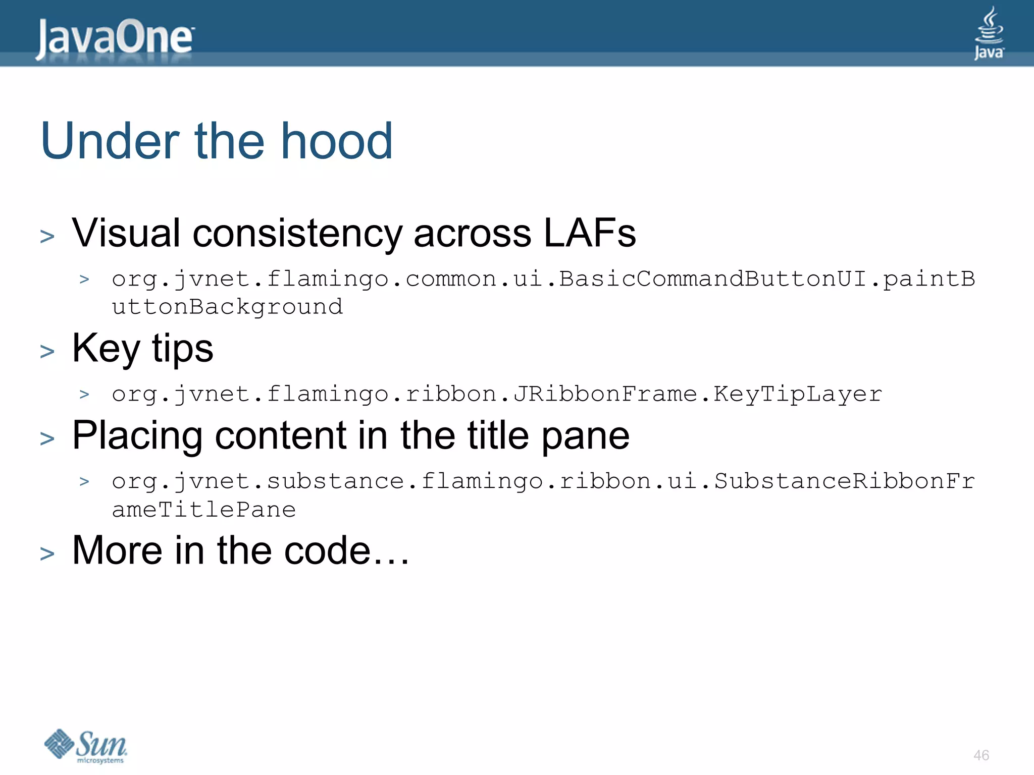 Under the hood
>   Visual consistency across LAFs
    >   org.jvnet.flamingo.common.ui.BasicCommandButtonUI.paintB
        uttonBackground
>   Key tips
    >   org.jvnet.flamingo.ribbon.JRibbonFrame.KeyTipLayer
>   Placing content in the title pane
    >   org.jvnet.substance.flamingo.ribbon.ui.SubstanceRibbonFr
        ameTitlePane
>   More in the code…



                                                               46
 