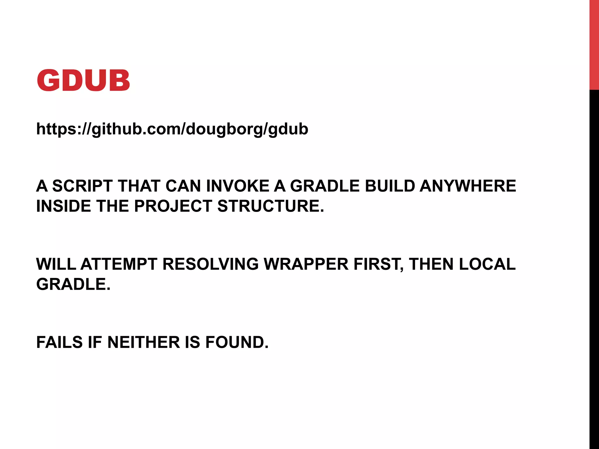 GDUB
https://github.com/dougborg/gdub
A SCRIPT THAT CAN INVOKE A GRADLE BUILD ANYWHERE
INSIDE THE PROJECT STRUCTURE.
WILL ATTEMPT RESOLVING WRAPPER FIRST, THEN LOCAL
GRADLE.
FAILS IF NEITHER IS FOUND.
 