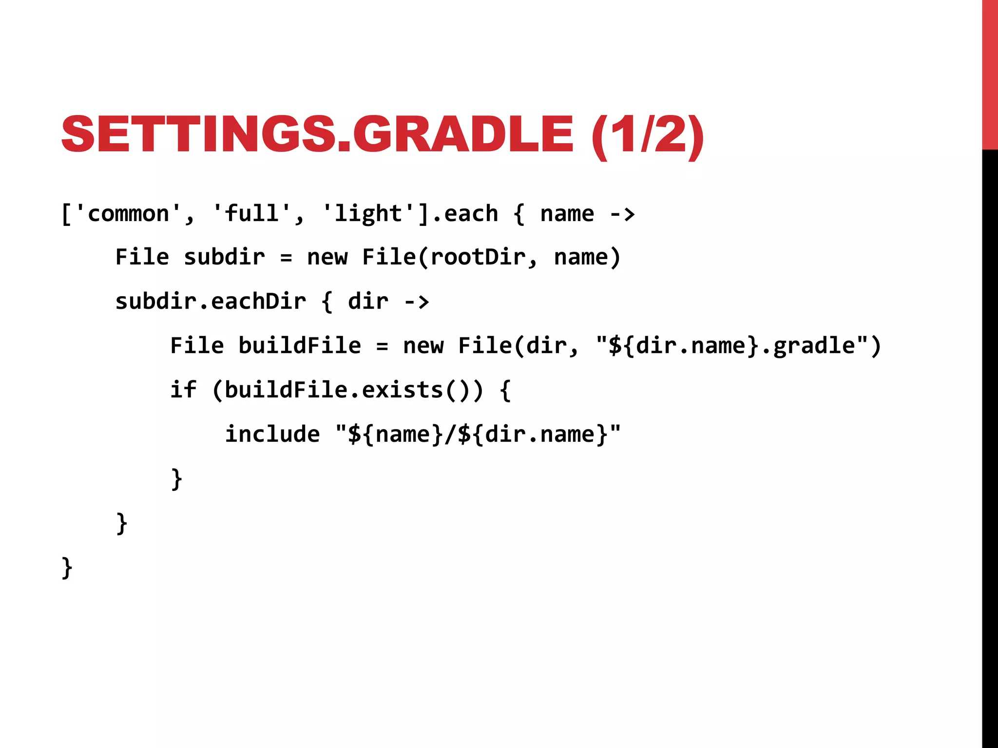 SETTINGS.GRADLE (1/2)
['common',	
  'full',	
  'light'].each	
  {	
  name	
  -­‐>	
  
	
  	
  	
  	
  File	
  subdir	
  =	
  new	
  File(rootDir,	
  name)	
  
	
  	
  	
  	
  subdir.eachDir	
  {	
  dir	
  -­‐>	
  
	
  	
  	
  	
  	
  	
  	
  	
  File	
  buildFile	
  =	
  new	
  File(dir,	
  "${dir.name}.gradle")	
  
	
  	
  	
  	
  	
  	
  	
  	
  if	
  (buildFile.exists())	
  {	
  
	
  	
  	
  	
  	
  	
  	
  	
  	
  	
  	
  	
  include	
  "${name}/${dir.name}"	
  
	
  	
  	
  	
  	
  	
  	
  	
  }	
  
	
  	
  	
  	
  }	
  
}	
  
 