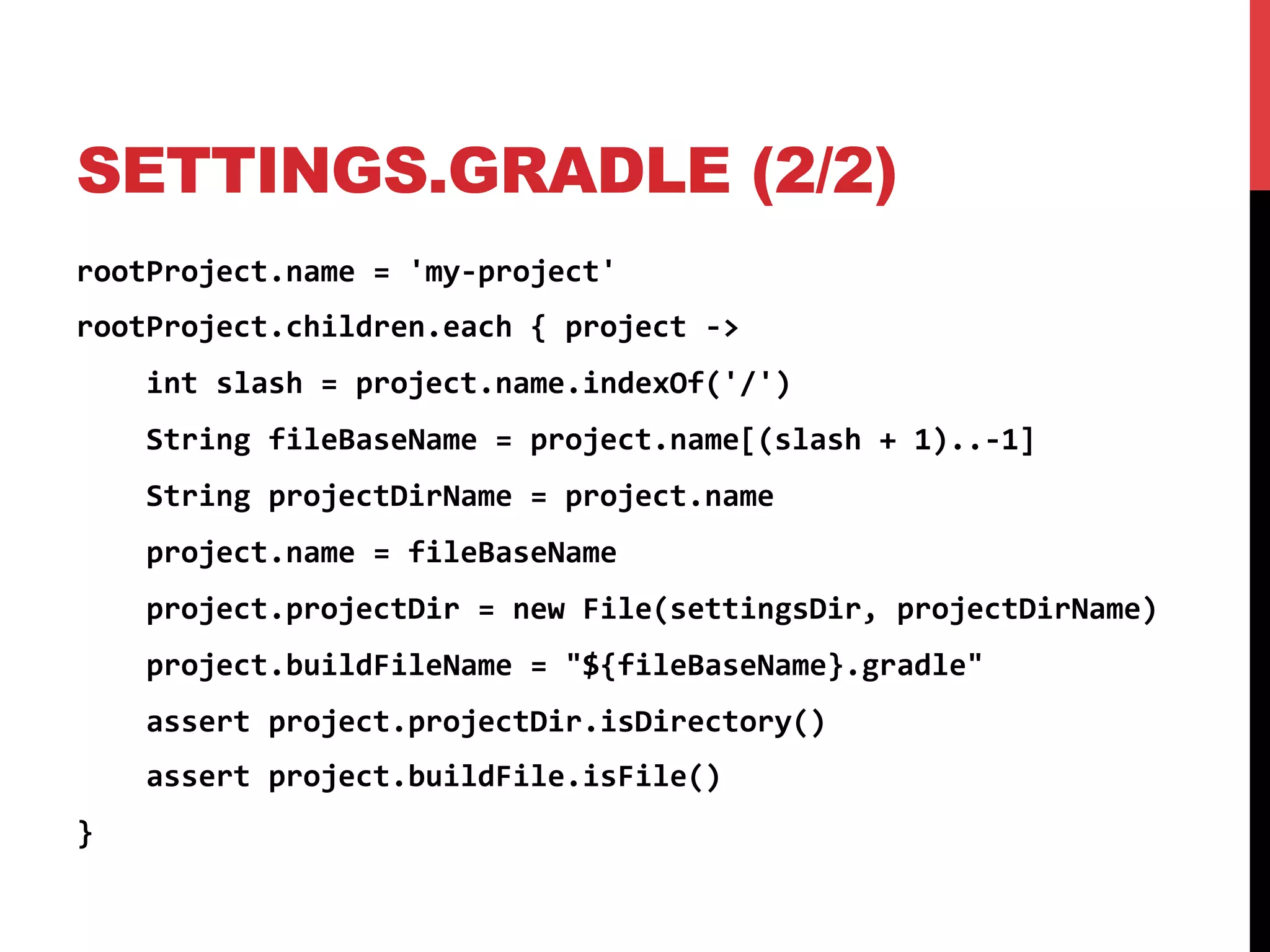 SETTINGS.GRADLE (2/2)
rootProject.name	
  =	
  'my-­‐project'	
  
rootProject.children.each	
  {	
  project	
  -­‐>	
  
	
  	
  	
  	
  int	
  slash	
  =	
  project.name.indexOf('/')	
  
	
  	
  	
  	
  String	
  fileBaseName	
  =	
  project.name[(slash	
  +	
  1)..-­‐1]	
  
	
  	
  	
  	
  String	
  projectDirName	
  =	
  project.name	
  
	
  	
  	
  	
  project.name	
  =	
  fileBaseName	
  
	
  	
  	
  	
  project.projectDir	
  =	
  new	
  File(settingsDir,	
  projectDirName)	
  
	
  	
  	
  	
  project.buildFileName	
  =	
  "${fileBaseName}.gradle"	
  
	
  	
  	
  	
  assert	
  project.projectDir.isDirectory()	
  
	
  	
  	
  	
  assert	
  project.buildFile.isFile()	
  
}	
  
 