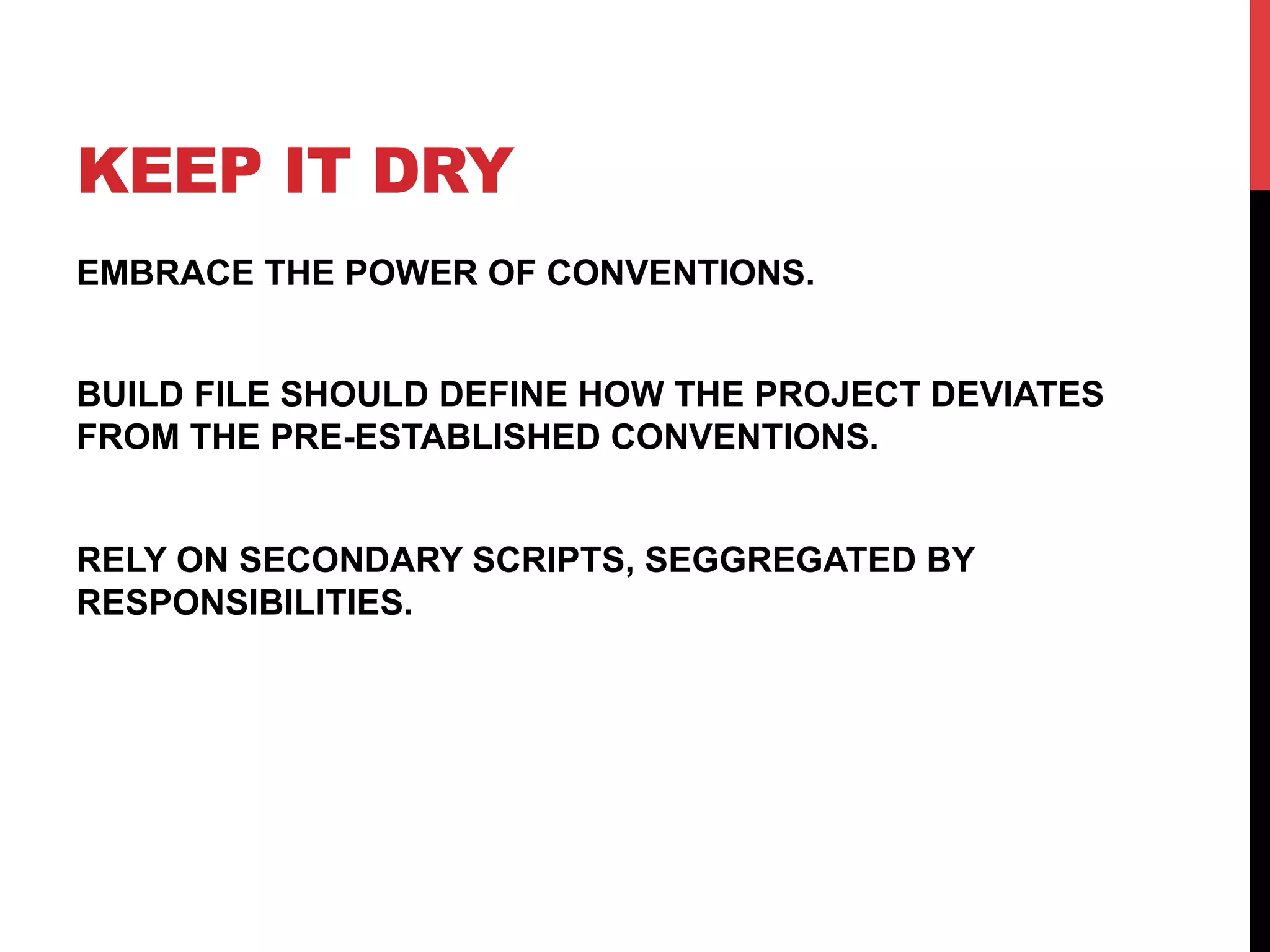 KEEP IT DRY
EMBRACE THE POWER OF CONVENTIONS.
BUILD FILE SHOULD DEFINE HOW THE PROJECT DEVIATES
FROM THE PRE-ESTABLISHED CONVENTIONS.
RELY ON SECONDARY SCRIPTS, SEGGREGATED BY
RESPONSIBILITIES.
 