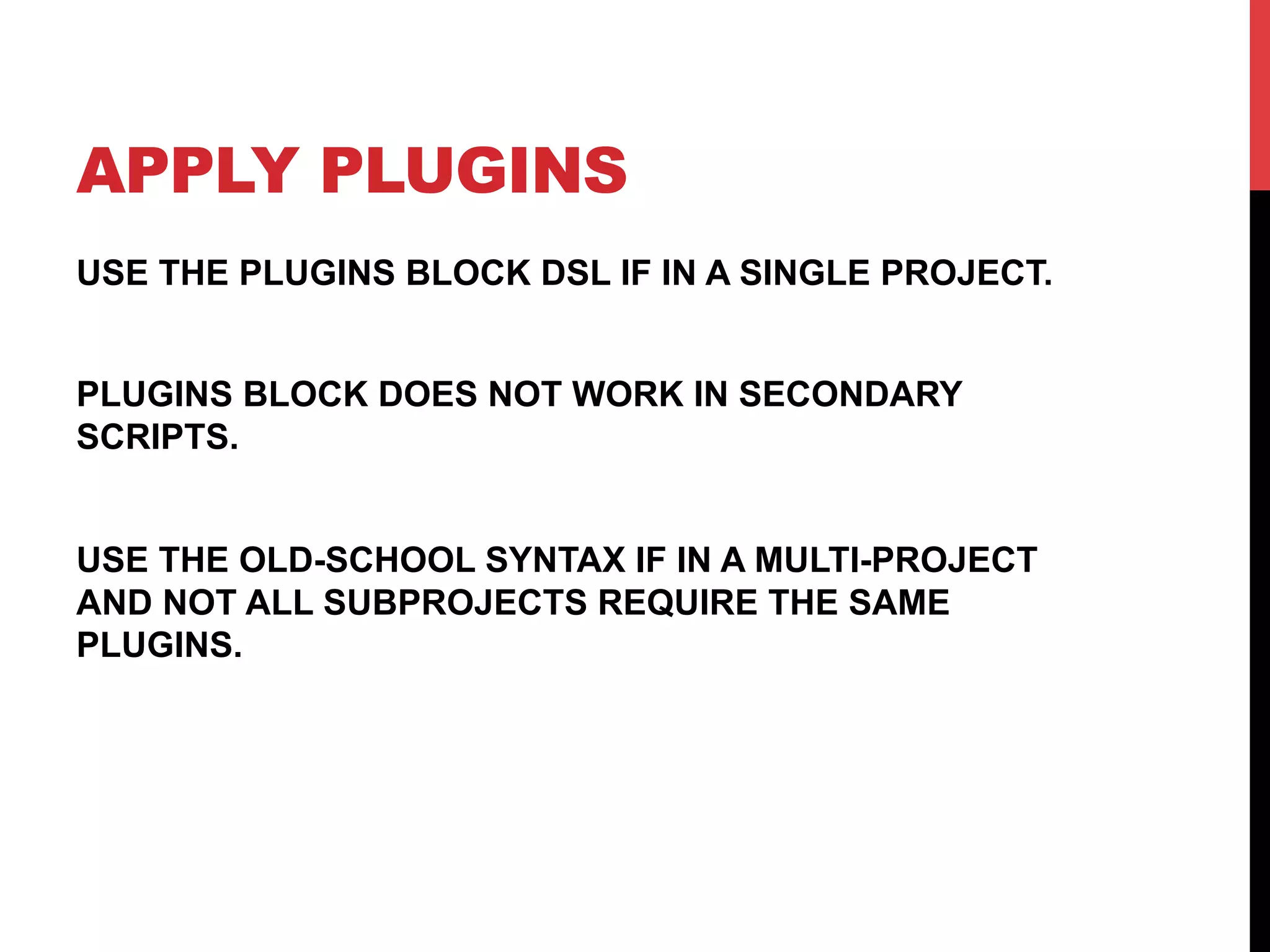APPLY PLUGINS
USE THE PLUGINS BLOCK DSL IF IN A SINGLE PROJECT.
PLUGINS BLOCK DOES NOT WORK IN SECONDARY
SCRIPTS.
USE THE OLD-SCHOOL SYNTAX IF IN A MULTI-PROJECT
AND NOT ALL SUBPROJECTS REQUIRE THE SAME
PLUGINS.
 
