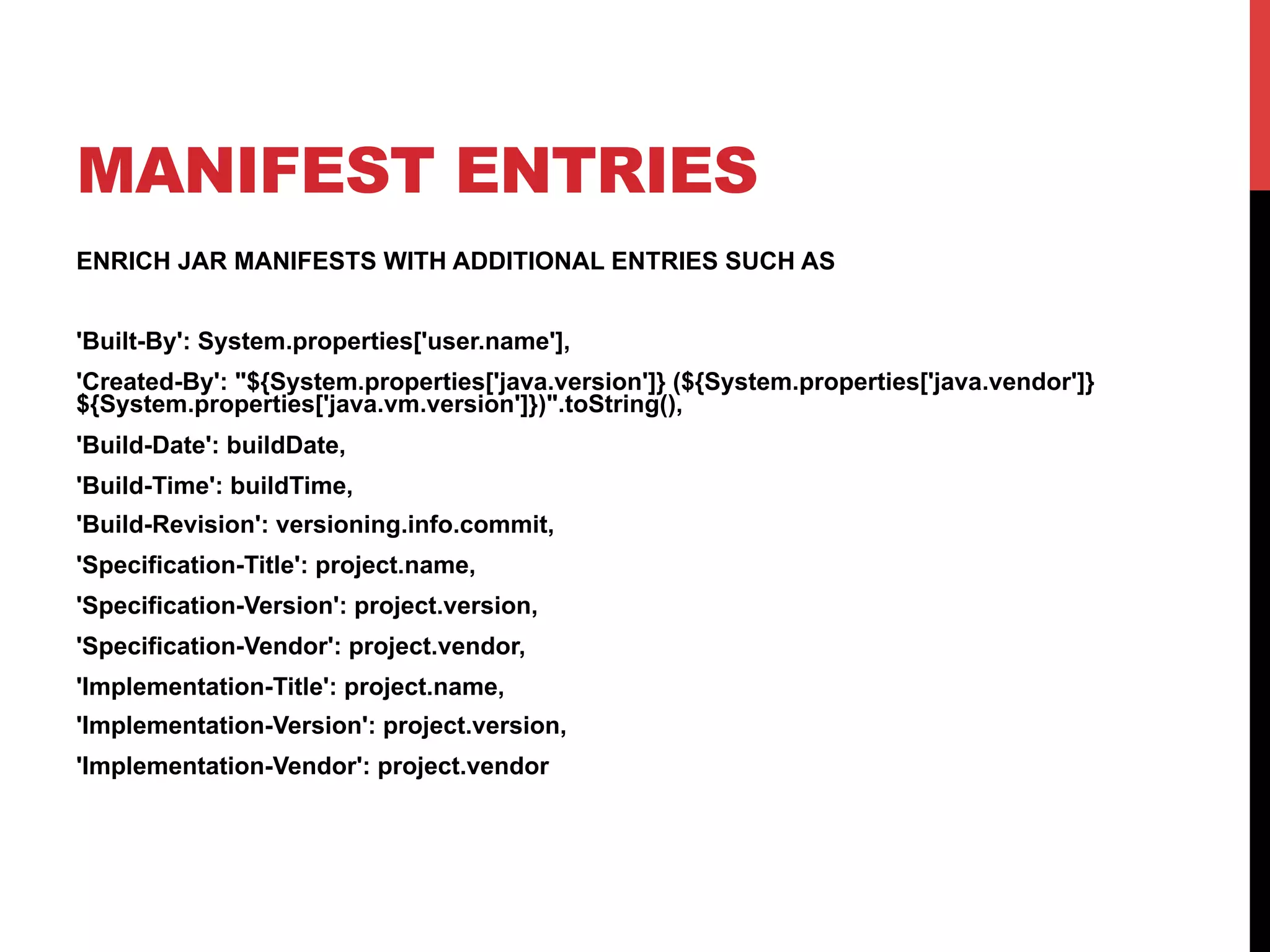 MANIFEST ENTRIES
ENRICH JAR MANIFESTS WITH ADDITIONAL ENTRIES SUCH AS
'Built-By': System.properties['user.name'],
'Created-By': "${System.properties['java.version']} (${System.properties['java.vendor']}
${System.properties['java.vm.version']})".toString(),
'Build-Date': buildDate,
'Build-Time': buildTime,
'Build-Revision': versioning.info.commit,
'Specification-Title': project.name,
'Specification-Version': project.version,
'Specification-Vendor': project.vendor,
'Implementation-Title': project.name,
'Implementation-Version': project.version,
'Implementation-Vendor': project.vendor
 