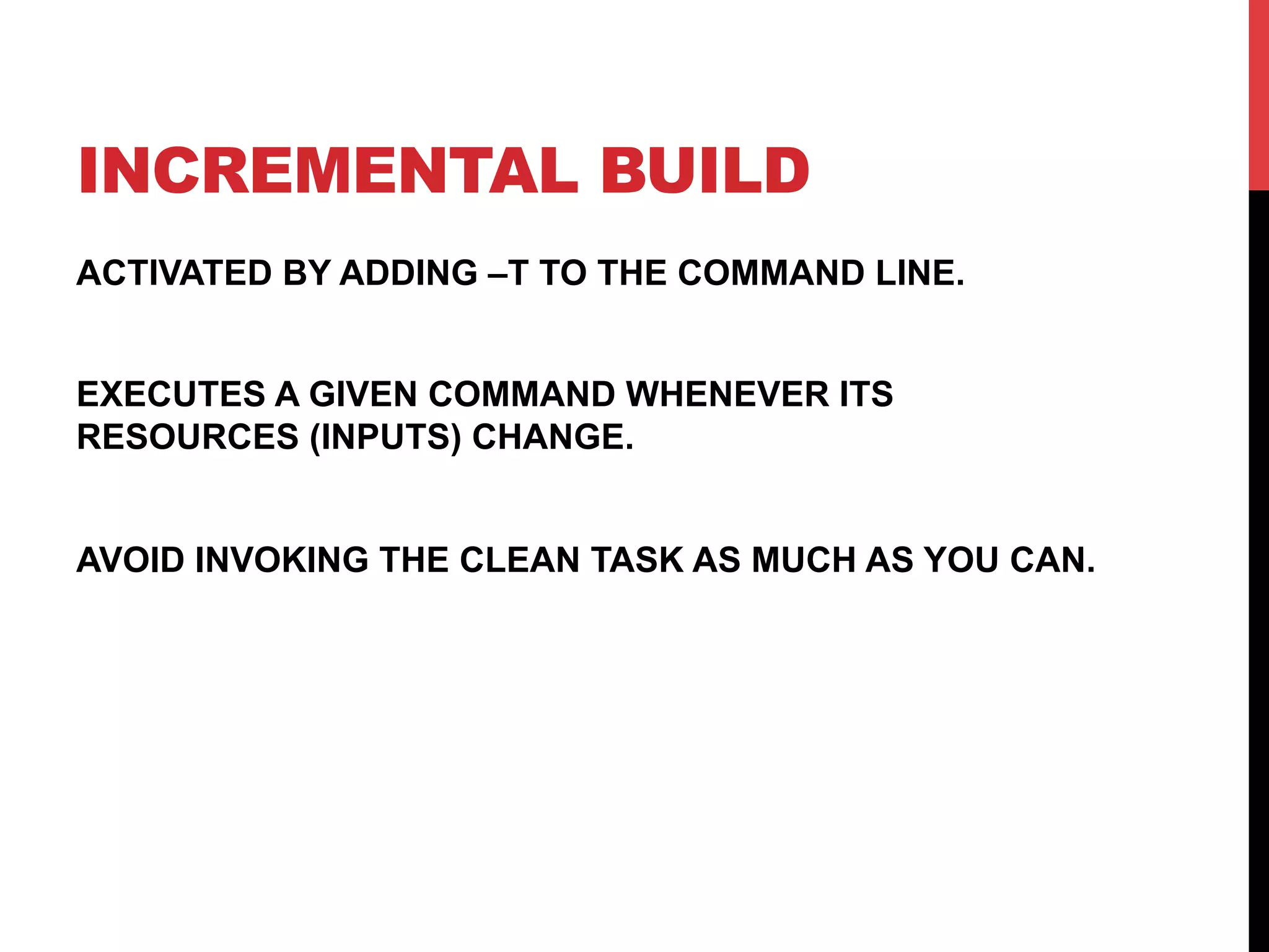 INCREMENTAL BUILD
ACTIVATED BY ADDING –T TO THE COMMAND LINE.
EXECUTES A GIVEN COMMAND WHENEVER ITS
RESOURCES (INPUTS) CHANGE.
AVOID INVOKING THE CLEAN TASK AS MUCH AS YOU CAN.
 