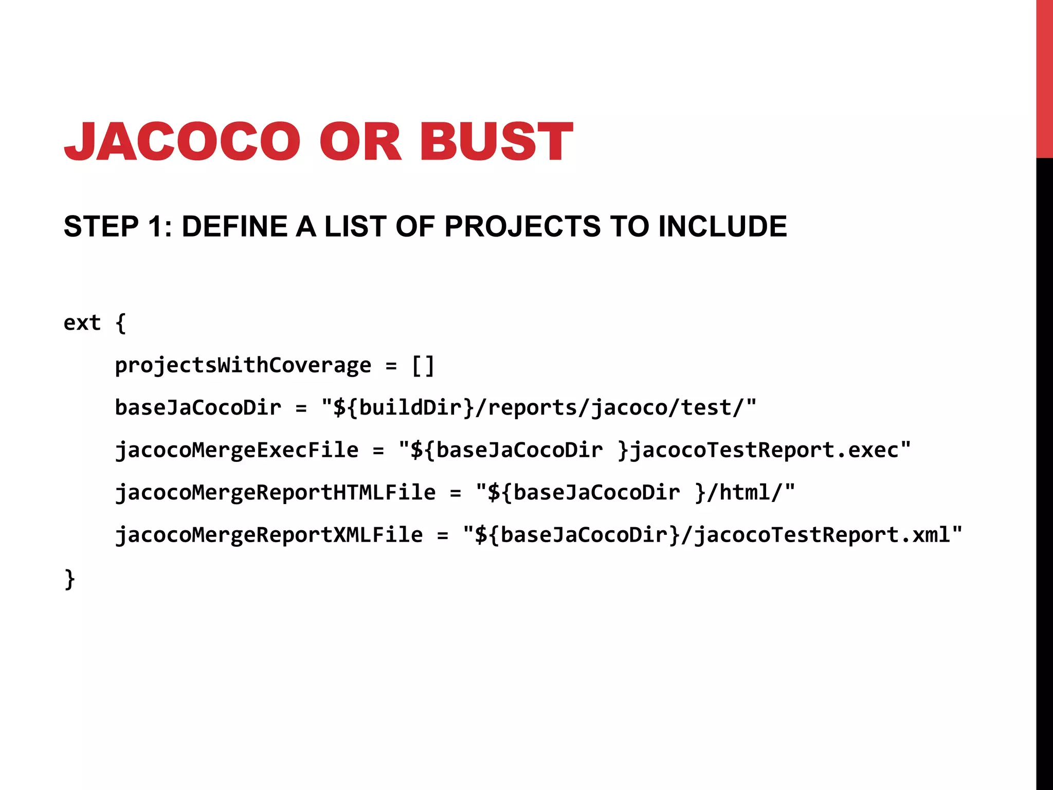 JACOCO OR BUST
STEP 1: DEFINE A LIST OF PROJECTS TO INCLUDE
ext	
  {	
  
	
  	
  	
  	
  projectsWithCoverage	
  =	
  []	
  
	
  	
  	
  	
  baseJaCocoDir	
  =	
  "${buildDir}/reports/jacoco/test/"	
  
	
  	
  	
  	
  jacocoMergeExecFile	
  =	
  "${baseJaCocoDir	
  }jacocoTestReport.exec"	
  
	
  	
  	
  	
  jacocoMergeReportHTMLFile	
  =	
  "${baseJaCocoDir	
  }/html/"	
  
	
  	
  	
  	
  jacocoMergeReportXMLFile	
  =	
  "${baseJaCocoDir}/jacocoTestReport.xml"	
  
}	
  
 