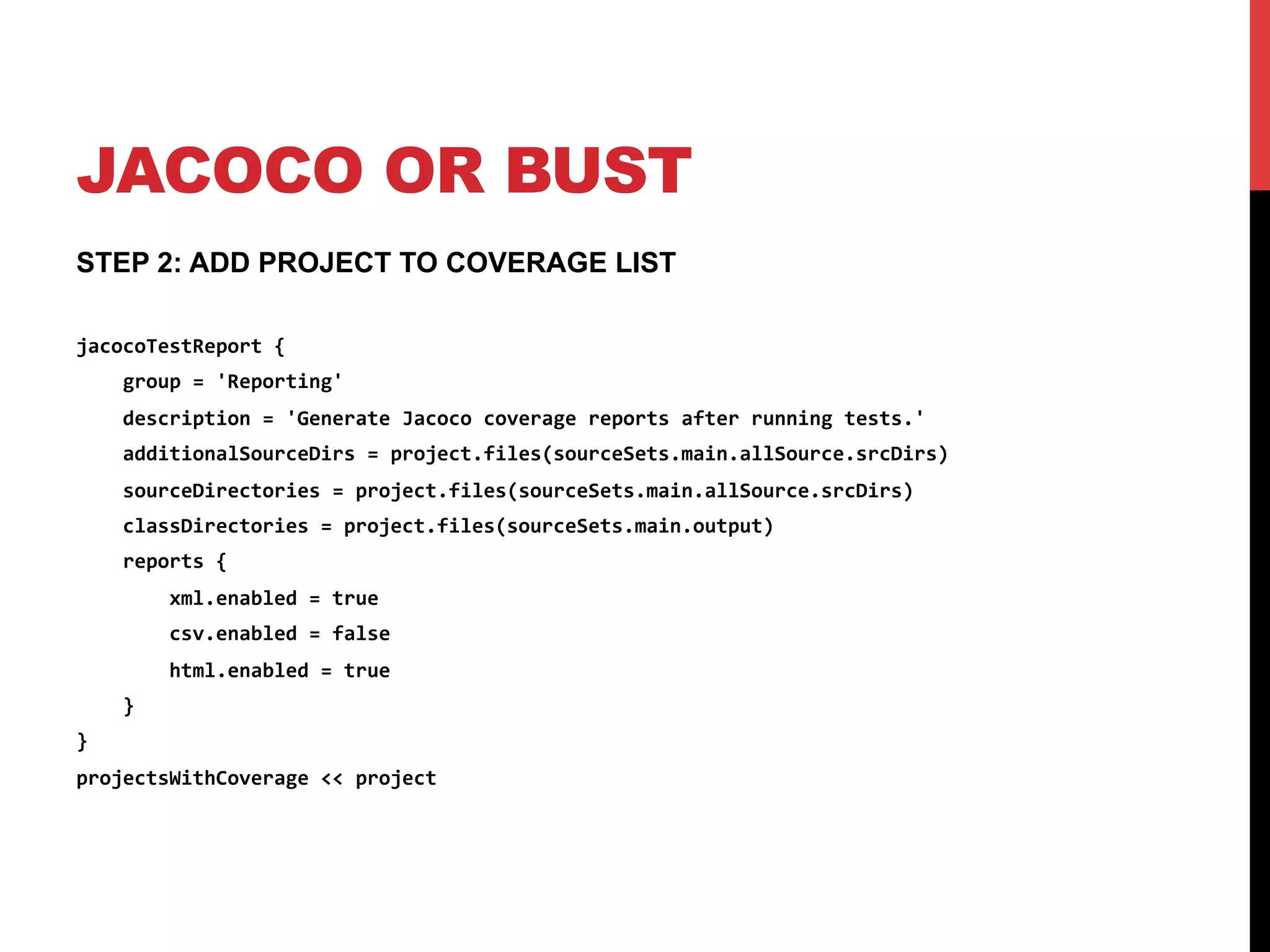 JACOCO OR BUST
STEP 2: ADD PROJECT TO COVERAGE LIST
jacocoTestReport	
  {	
  
	
  	
  	
  	
  group	
  =	
  'Reporting'	
  
	
  	
  	
  	
  description	
  =	
  'Generate	
  Jacoco	
  coverage	
  reports	
  after	
  running	
  tests.'	
  
	
  	
  	
  	
  additionalSourceDirs	
  =	
  project.files(sourceSets.main.allSource.srcDirs)	
  
	
  	
  	
  	
  sourceDirectories	
  =	
  project.files(sourceSets.main.allSource.srcDirs)	
  
	
  	
  	
  	
  classDirectories	
  =	
  project.files(sourceSets.main.output)	
  
	
  	
  	
  	
  reports	
  {	
  
	
  	
  	
  	
  	
  	
  	
  	
  xml.enabled	
  =	
  true	
  
	
  	
  	
  	
  	
  	
  	
  	
  csv.enabled	
  =	
  false	
  
	
  	
  	
  	
  	
  	
  	
  	
  html.enabled	
  =	
  true	
  
	
  	
  	
  	
  }	
  
}	
  
projectsWithCoverage	
  <<	
  project	
  
 