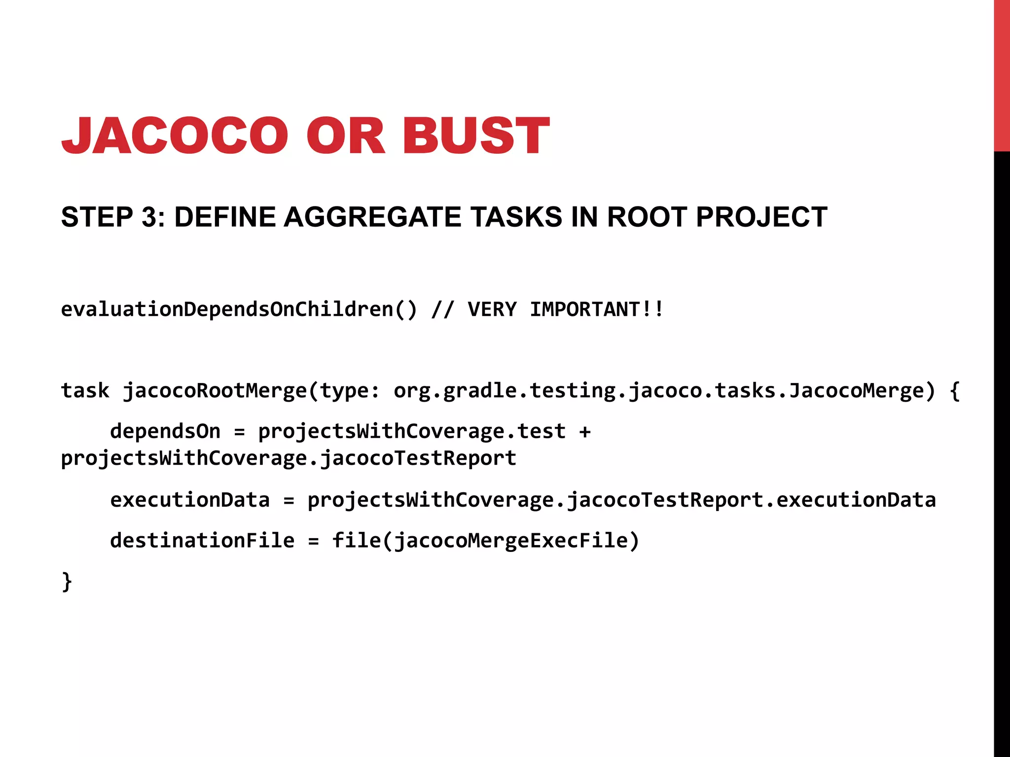 JACOCO OR BUST
STEP 3: DEFINE AGGREGATE TASKS IN ROOT PROJECT
evaluationDependsOnChildren()	
  //	
  VERY	
  IMPORTANT!!	
  
	
  
task	
  jacocoRootMerge(type:	
  org.gradle.testing.jacoco.tasks.JacocoMerge)	
  {	
  
	
  	
  	
  	
  dependsOn	
  =	
  projectsWithCoverage.test	
  +	
  
projectsWithCoverage.jacocoTestReport	
  	
  
	
  	
  	
  	
  executionData	
  =	
  projectsWithCoverage.jacocoTestReport.executionData	
  
	
  	
  	
  	
  destinationFile	
  =	
  file(jacocoMergeExecFile)	
  
}	
  
 