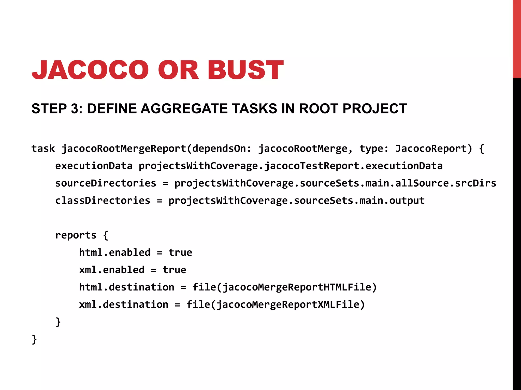 JACOCO OR BUST
STEP 3: DEFINE AGGREGATE TASKS IN ROOT PROJECT
task	
  jacocoRootMergeReport(dependsOn:	
  jacocoRootMerge,	
  type:	
  JacocoReport)	
  {	
  
	
  	
  	
  	
  executionData	
  projectsWithCoverage.jacocoTestReport.executionData	
  
	
  	
  	
  	
  sourceDirectories	
  =	
  projectsWithCoverage.sourceSets.main.allSource.srcDirs	
  
	
  	
  	
  	
  classDirectories	
  =	
  projectsWithCoverage.sourceSets.main.output	
  
	
  
	
  	
  	
  	
  reports	
  {	
  
	
  	
  	
  	
  	
  	
  	
  	
  html.enabled	
  =	
  true	
  
	
  	
  	
  	
  	
  	
  	
  	
  xml.enabled	
  =	
  true	
  
	
  	
  	
  	
  	
  	
  	
  	
  html.destination	
  =	
  file(jacocoMergeReportHTMLFile)	
  
	
  	
  	
  	
  	
  	
  	
  	
  xml.destination	
  =	
  file(jacocoMergeReportXMLFile)	
  
	
  	
  	
  	
  }	
  
}	
  
 
