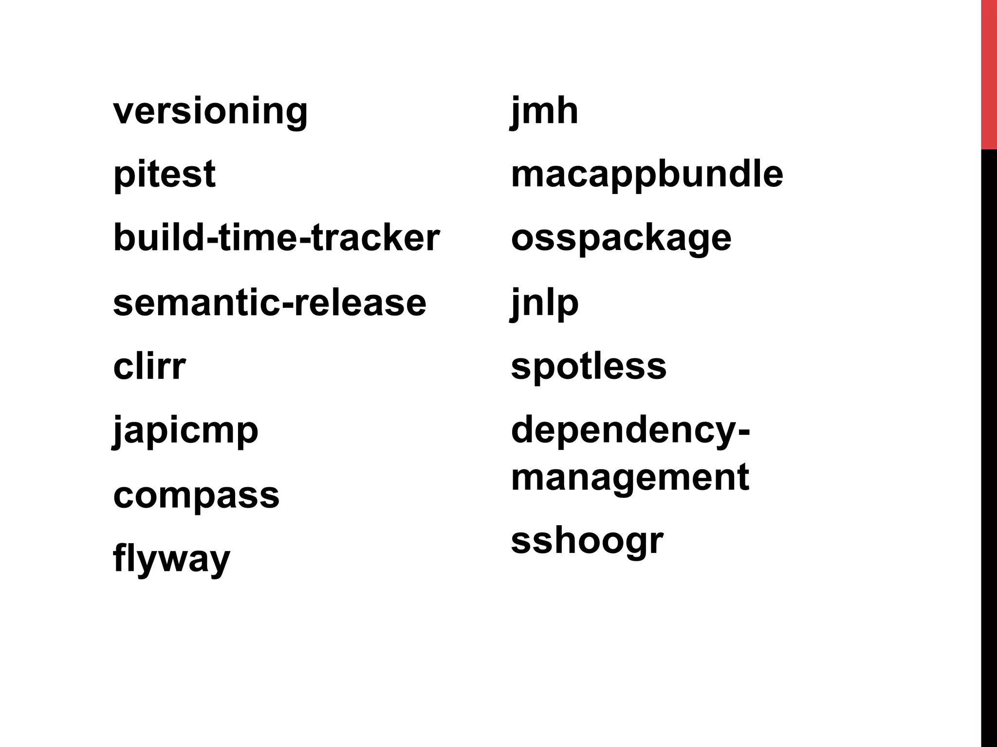versioning
pitest
build-time-tracker
semantic-release
clirr
japicmp
compass
flyway
jmh
macappbundle
osspackage
jnlp
spotless
dependency-
management
sshoogr
 