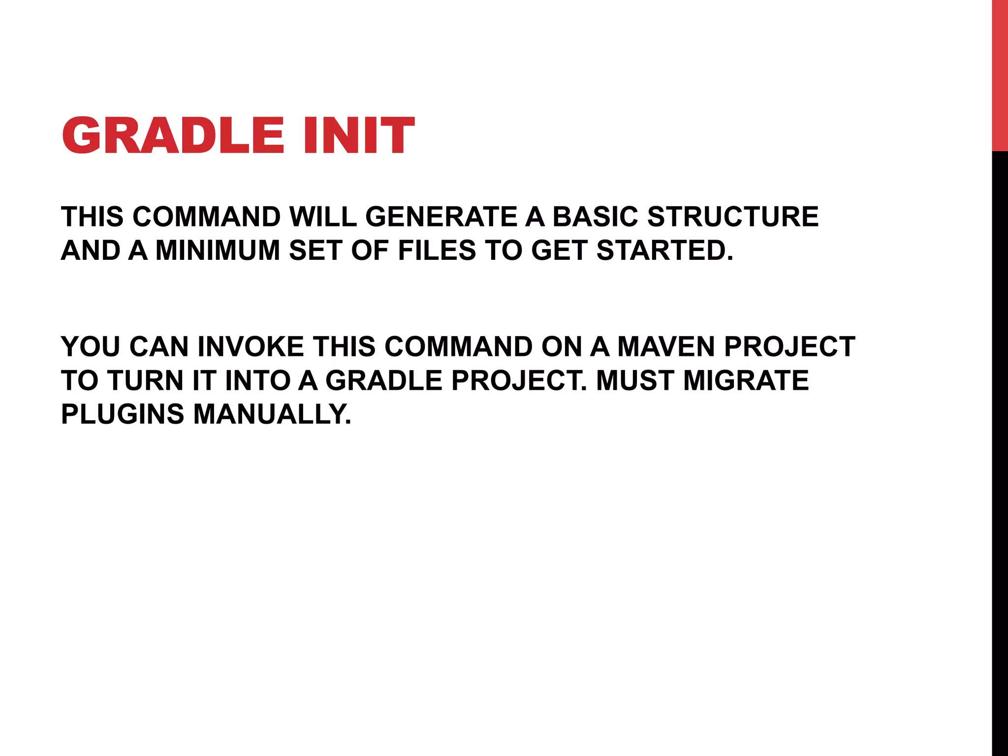 GRADLE INIT
THIS COMMAND WILL GENERATE A BASIC STRUCTURE
AND A MINIMUM SET OF FILES TO GET STARTED.
YOU CAN INVOKE THIS COMMAND ON A MAVEN PROJECT
TO TURN IT INTO A GRADLE PROJECT. MUST MIGRATE
PLUGINS MANUALLY.
 