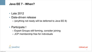 Java EE 7 - When?


                       • Late 2012
                       • Date-driven release
                         – (anything not ready will be deferred to Java EE 8)

                       • Participate !
                         – Expert Groups still forming, consider joining
                         – JCP membership free for individuals




                                                                                25

Friday, May 13, 2011
 