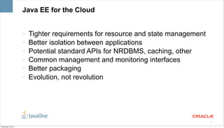 Java EE for the Cloud


                       •   Tighter requirements for resource and state management
                       •   Better isolation between applications
                       •   Potential standard APIs for NRDBMS, caching, other
                       •   Common management and monitoring interfaces
                       •   Better packaging
                       •   Evolution, not revolution




                                                                                    9

Friday, May 13, 2011
 