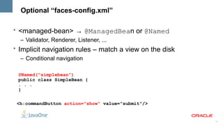 Optional “faces-config.xml”

• <managed-bean> → @ManagedBean or @Named
  – Validator, Renderer, Listener, ...
• Implicit navigation rules – match a view on the disk
  – Conditional navigation

 @Named(“simplebean”)
 public class SimpleBean {
 . . .
 }

 <h:commandButton action="show" value="submit"/>


                                                         14
 
