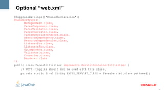 Optional “web.xml”
@SuppressWarnings({"UnusedDeclaration"})
@HandlesTypes({
      ManagedBean.class,
      FacesComponent.class,
      FacesValidator.class,
      FacesConverter.class,
      FacesBehaviorRenderer.class,
      ResourceDependency.class,
      ResourceDependencies.class,
      ListenerFor.class,
      ListenersFor.class,
      UIComponent.class,
      Validator.class,
      Converter.class,
      Renderer.class
})
public class FacesInitializer implements ServletContainerInitializer {
    // NOTE: Loggins should not be used with this class.
    private static final String FACES_SERVLET_CLASS = FacesServlet.class.getName();




                                                                                      15
 