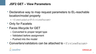 JSF2 GET – View Parameters

• Declarative way to map request parameters to EL-reachable
  location/model property
  – <f:metadata>/<f:viewParam>
• Only for Facelets
• Faces lifecycle for GET
  – Converted to proper target type
  – Validated before assignment
  – Pushed into the model
• Converters/validators can be attached to <f:viewParam>


                                                              23
 