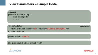 View Parameters – Sample Code

@Named
public class Blog {
    int entryId;
    . . .
}

<f:metadata>                                         page1.xhtml
  <f:viewParam name="id" value="#{blog.entryId}"/>
</f:metadata>

page1.xhtml?id=10


blog.entryId will equal “10”




                                                                   24
 