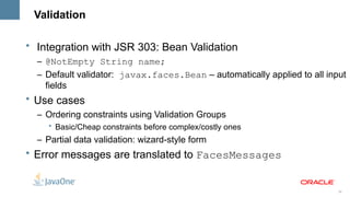 Validation

• Integration with JSR 303: Bean Validation
  – @NotEmpty String name;
  – Default validator: javax.faces.Bean – automatically applied to all input
    fields
• Use cases
  – Ordering constraints using Validation Groups
    • Basic/Cheap constraints before complex/costly ones
  – Partial data validation: wizard-style form
• Error messages are translated to FacesMessages


                                                                          26
 