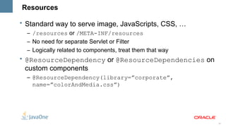 Resources

• Standard way to serve image, JavaScripts, CSS, …
  – /resources or /META-INF/resources
  – No need for separate Servlet or Filter
  – Logically related to components, treat them that way
• @ResourceDependency or @ResourceDependencies on
  custom components
  – @ResourceDependency(library=”corporate”,
    name=”colorAndMedia.css”)




                                                           28
 